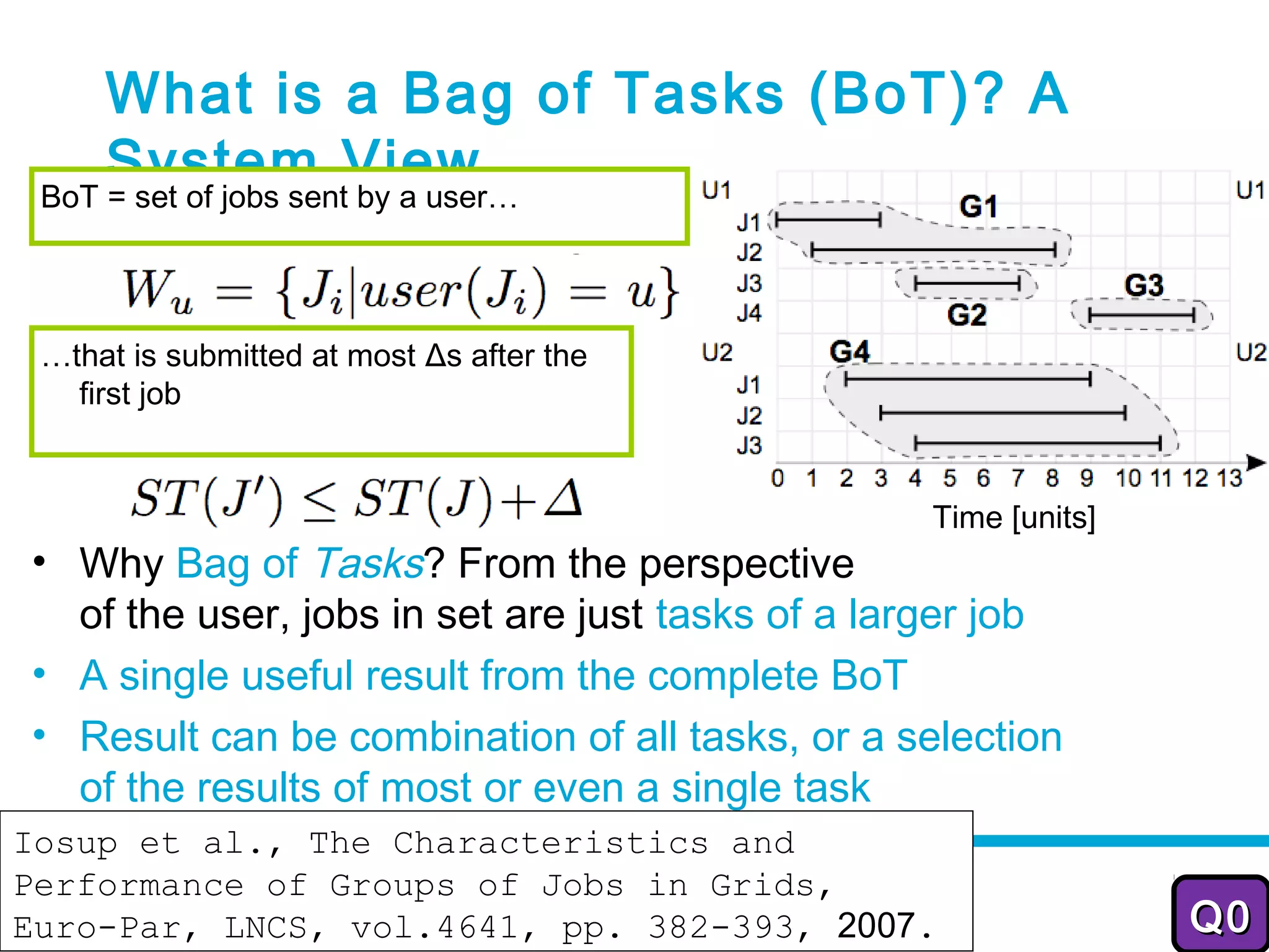 What is a Bag of Tasks (BoT)? A
     System View
 BoT = set of jobs sent by a user…




 …that is submitted at most Δs after the
   first job


                                                 Time [units]
• Why Bag of Tasks? From the perspective
  of the user, jobs in set are just tasks of a larger job
• A single useful result from the complete BoT
• Result can be combination of all tasks, or a selection
  of the results of most or even a single task
Iosup et al., The Characteristics and
                           2012-2013
Performance of Groups of Jobs in Grids,                          20

Euro-Par, LNCS, vol.4641, pp. 382-393, 2007.                    Q0
 