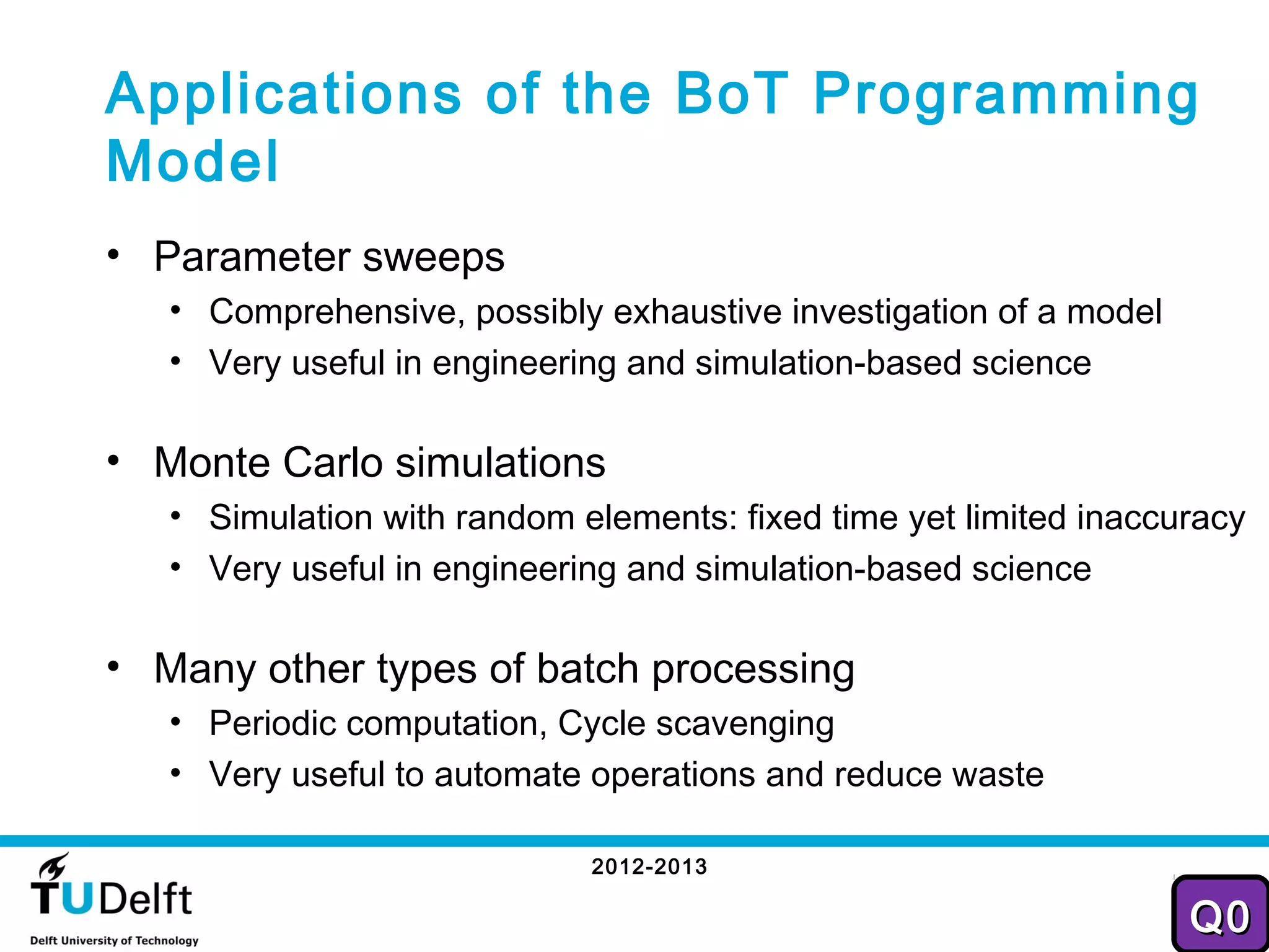 Applications of the BoT Programming
Model
• Parameter sweeps
   • Comprehensive, possibly exhaustive investigation of a model
   • Very useful in engineering and simulation-based science

• Monte Carlo simulations
   • Simulation with random elements: fixed time yet limited inaccuracy
   • Very useful in engineering and simulation-based science

• Many other types of batch processing
   • Periodic computation, Cycle scavenging
   • Very useful to automate operations and reduce waste

                             2012-2013
                                                                     21
                                                                   Q0
 