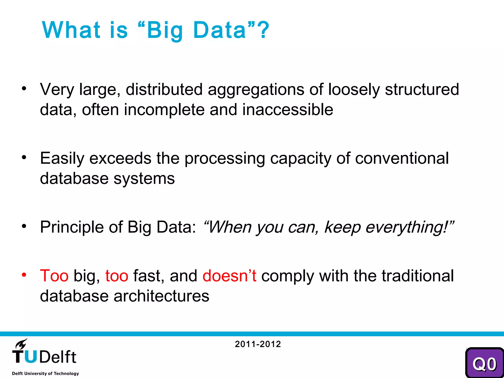 What is “Big Data”?

• Very large, distributed aggregations of loosely structured
  data, often incomplete and inaccessible

• Easily exceeds the processing capacity of conventional
  database systems

• Principle of Big Data: “When you can, keep everything!”

• Too big, too fast, and doesn’t comply with the traditional
  database architectures

                             2011-2012
                                                                26
                                                               Q0
 