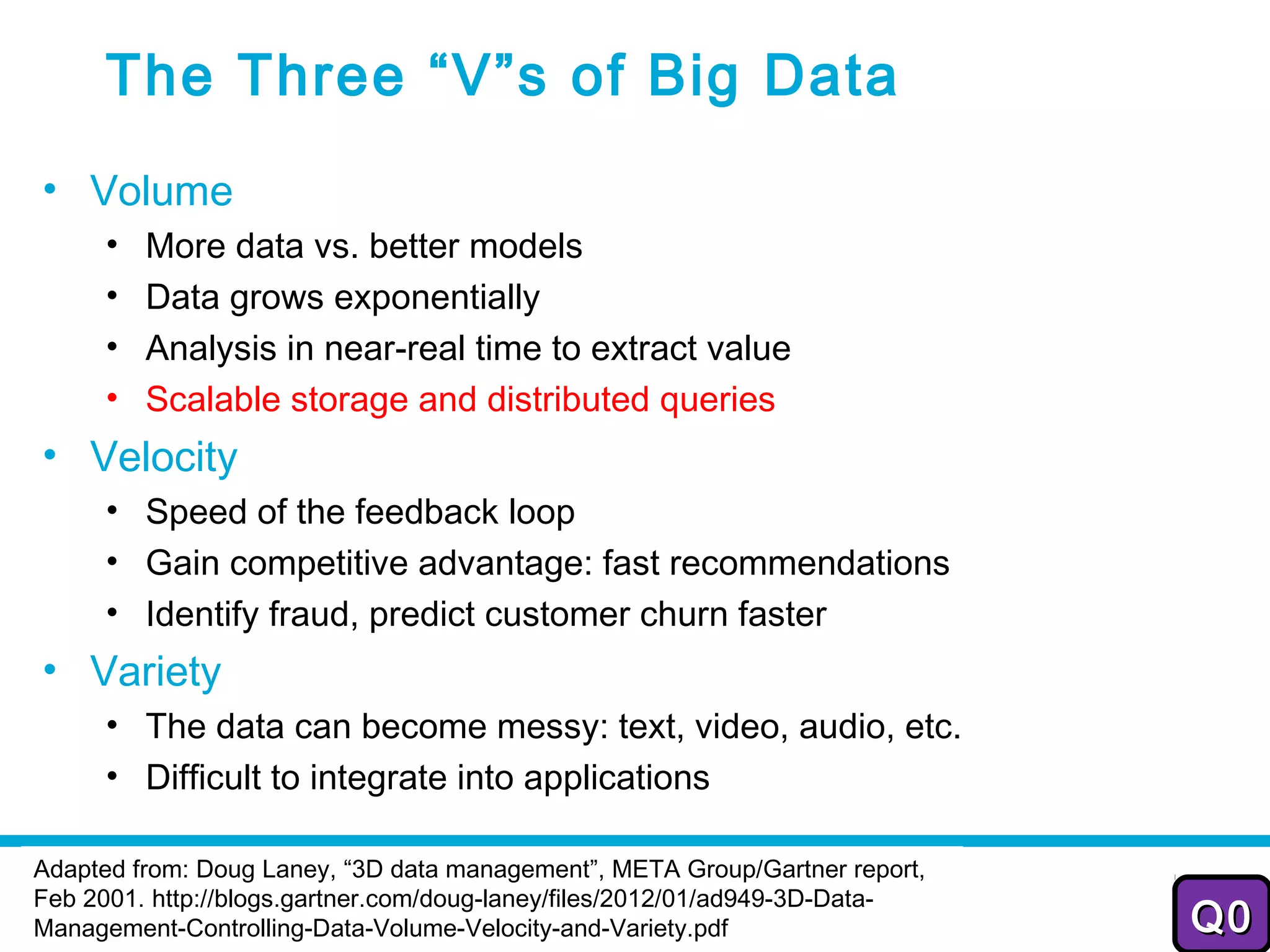 The Three “V”s of Big Data
• Volume
      •   More data vs. better models
      •   Data grows exponentially
      •   Analysis in near-real time to extract value
      •   Scalable storage and distributed queries
• Velocity
      • Speed of the feedback loop
      • Gain competitive advantage: fast recommendations
      • Identify fraud, predict customer churn faster
• Variety
      • The data can become messy: text, video, audio, etc.
      • Difficult to integrate into applications

Adapted from: Doug Laney, “3D data management”, META Group/Gartner report,
                                                   2011-2012
Feb 2001. http://blogs.gartner.com/doug-laney/files/2012/01/ad949-3D-Data-    27
Management-Controlling-Data-Volume-Velocity-and-Variety.pdf                  Q0
 