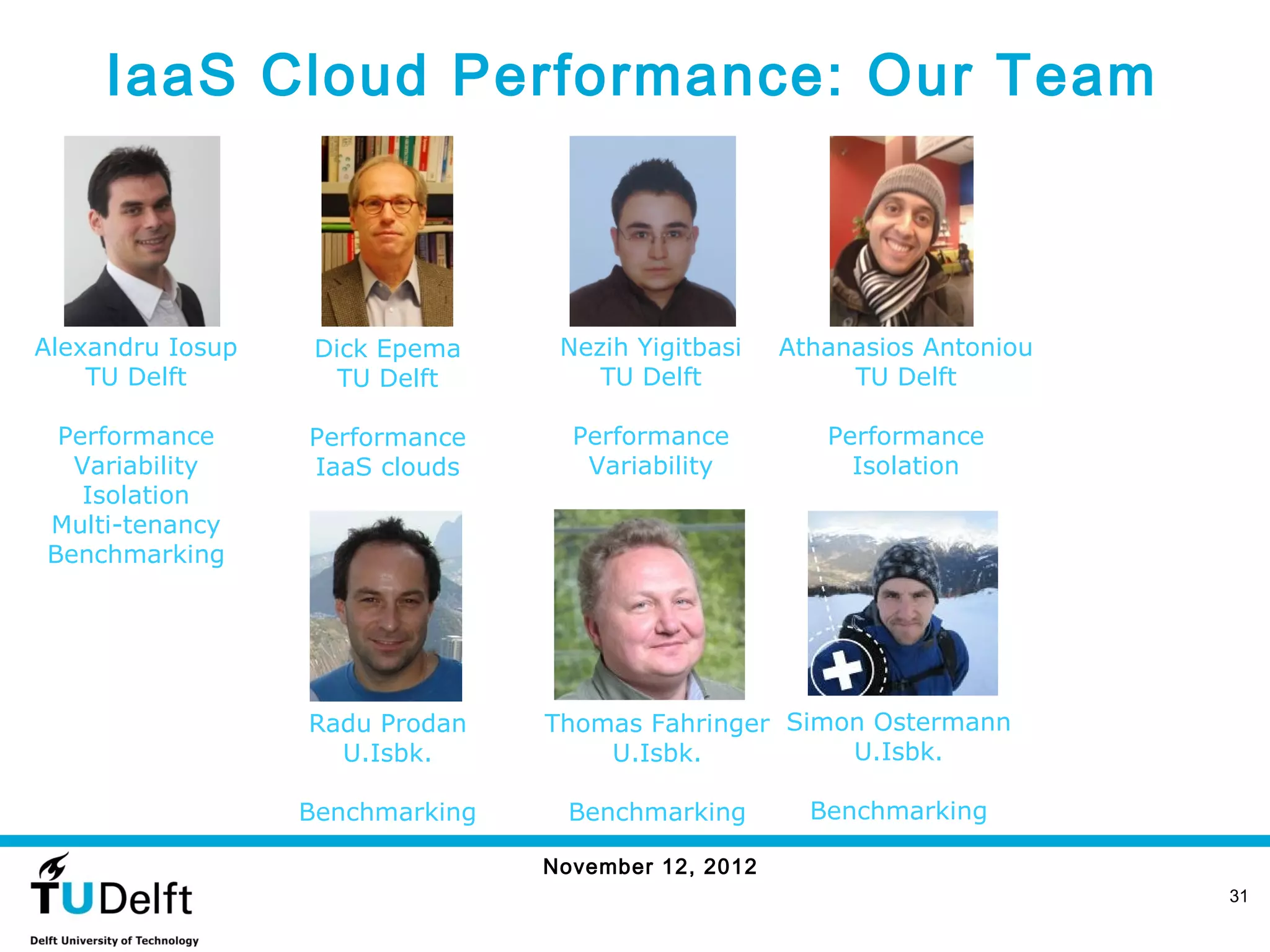 IaaS Cloud Performance: Our Team



Alexandru Iosup    Dick Epema     Nezih Yigitbasi    Athanasios Antoniou
    TU Delft         TU Delft        TU Delft             TU Delft

 Performance      Performance      Performance          Performance
  Variability     IaaS clouds       Variability           Isolation
   Isolation
Multi-tenancy
Benchmarking




                  Radu Prodan    Thomas Fahringer Simon Ostermann
                    U.Isbk.          U.Isbk.          U.Isbk.

                  Benchmarking     Benchmarking        Benchmarking

                                 November 12, 2012
                                                                           31
 