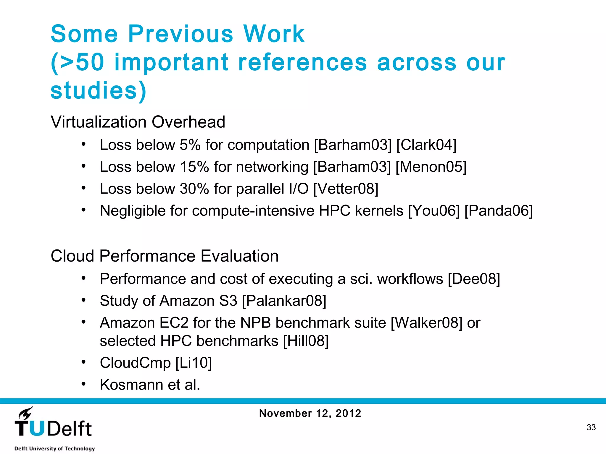 Some Previous Work
(>50 important references across our
studies)
Virtualization Overhead
   •   Loss below 5% for computation [Barham03] [Clark04]
   •   Loss below 15% for networking [Barham03] [Menon05]
   •   Loss below 30% for parallel I/O [Vetter08]
   •   Negligible for compute-intensive HPC kernels [You06] [Panda06]


Cloud Performance Evaluation
   • Performance and cost of executing a sci. workflows [Dee08]
   • Study of Amazon S3 [Palankar08]
   • Amazon EC2 for the NPB benchmark suite [Walker08] or
     selected HPC benchmarks [Hill08]
   • CloudCmp [Li10]
   • Kosmann et al.
                             November 12, 2012
                                                                        33
 