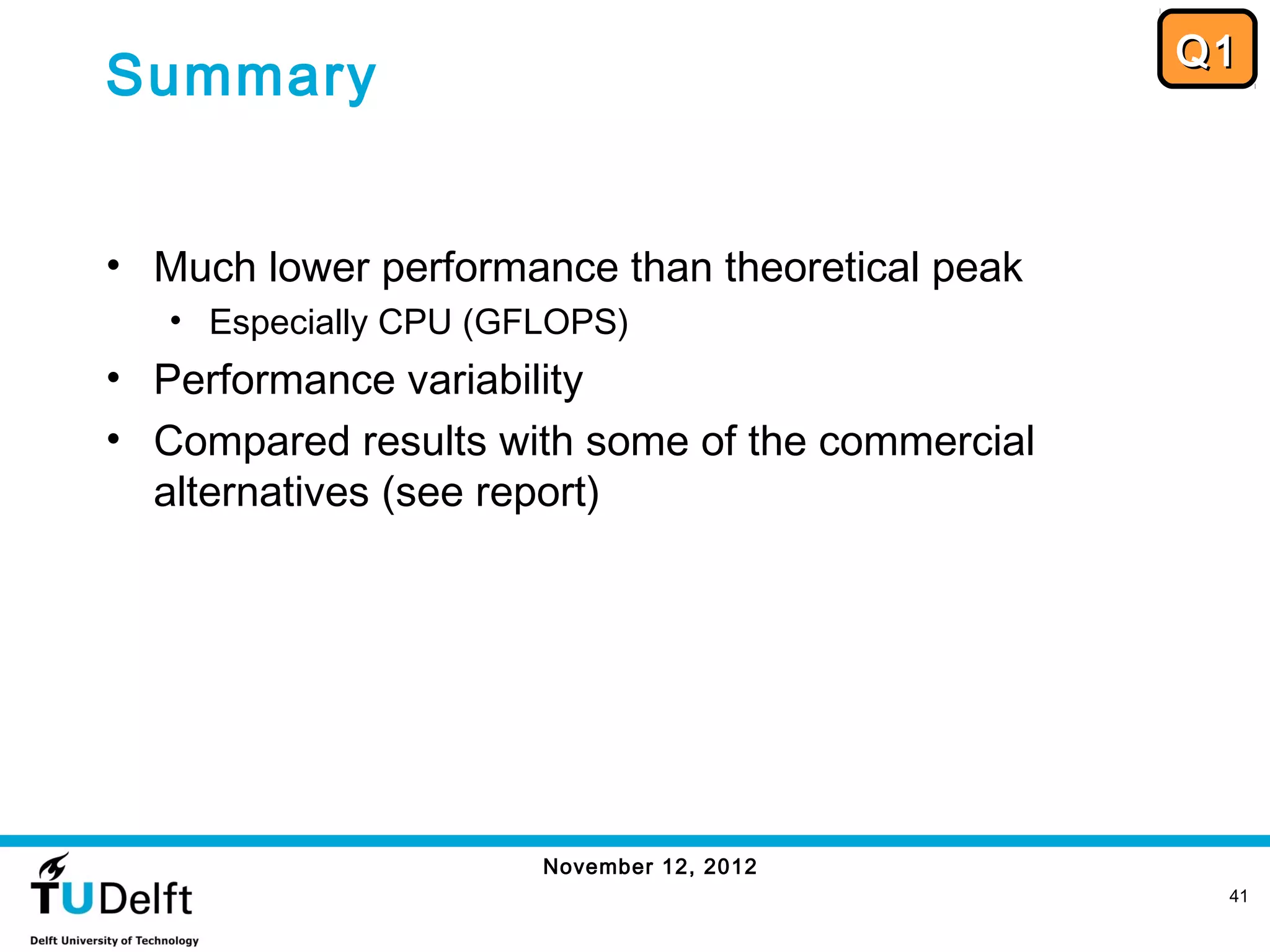 Q1
Summary


• Much lower performance than theoretical peak
   • Especially CPU (GFLOPS)
• Performance variability
• Compared results with some of the commercial
  alternatives (see report)




                       November 12, 2012
                                                  41
 