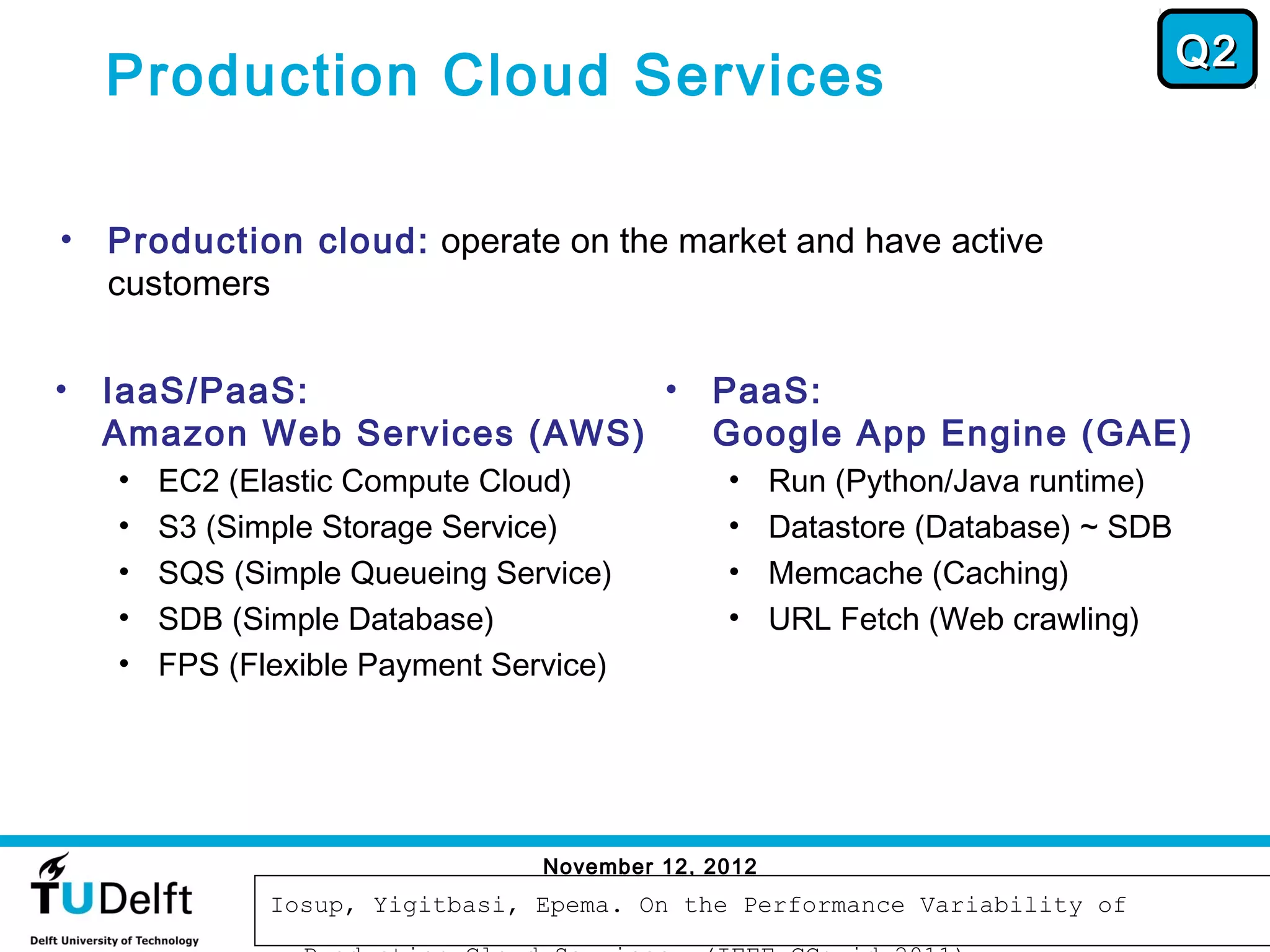 Q2
    Production Cloud Services

•   Production cloud: operate on the market and have active
    customers

•   IaaS/PaaS:                •               PaaS:
    Amazon Web Services (AWS)                 Google App Engine (GAE)
    •   EC2 (Elastic Compute Cloud)            •     Run (Python/Java runtime)
    •   S3 (Simple Storage Service)            •     Datastore (Database) ~ SDB
    •   SQS (Simple Queueing Service)          •     Memcache (Caching)
    •   SDB (Simple Database)                  •     URL Fetch (Web crawling)
    •   FPS (Flexible Payment Service)




                                 November 12, 2012
                                                                                   47
               Iosup, Yigitbasi, Epema. On the Performance Variability of
 