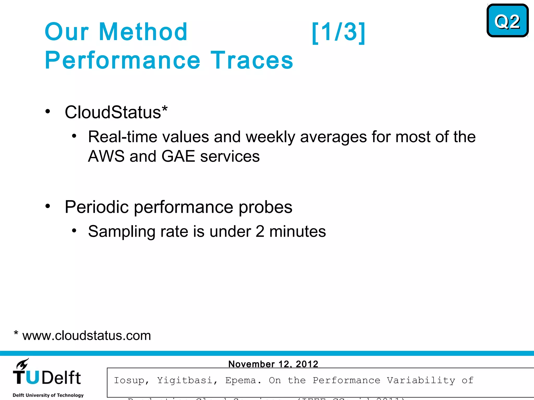 Q2
    Our Method         [1/3]
    Performance Traces

    • CloudStatus*
        • Real-time values and weekly averages for most of the
          AWS and GAE services


    • Periodic performance probes
        • Sampling rate is under 2 minutes




* www.cloudstatus.com

                                 November 12, 2012
                                                                             48
               Iosup, Yigitbasi, Epema. On the Performance Variability of
 