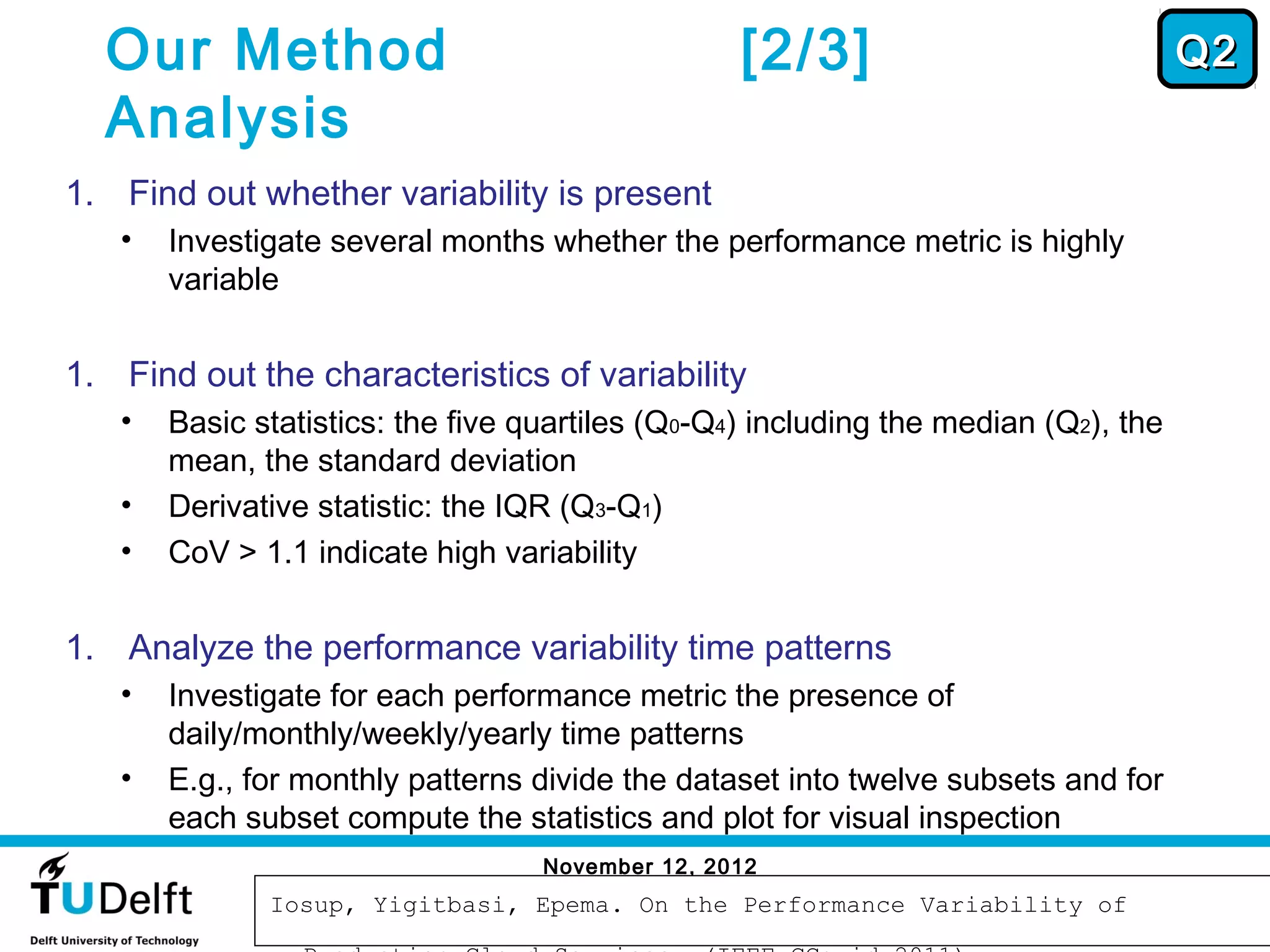Our Method                                      [2/3]                              Q2
  Analysis
1. Find out whether variability is present
   •   Investigate several months whether the performance metric is highly
       variable


1. Find out the characteristics of variability
   •   Basic statistics: the five quartiles (Q0-Q4) including the median (Q2), the
       mean, the standard deviation
   •   Derivative statistic: the IQR (Q3-Q1)
   •   CoV > 1.1 indicate high variability


1. Analyze the performance variability time patterns
   •   Investigate for each performance metric the presence of
       daily/monthly/weekly/yearly time patterns
   •   E.g., for monthly patterns divide the dataset into twelve subsets and for
       each subset compute the statistics and plot for visual inspection
                                   November 12, 2012
                                                                                      49
              Iosup, Yigitbasi, Epema. On the Performance Variability of
 