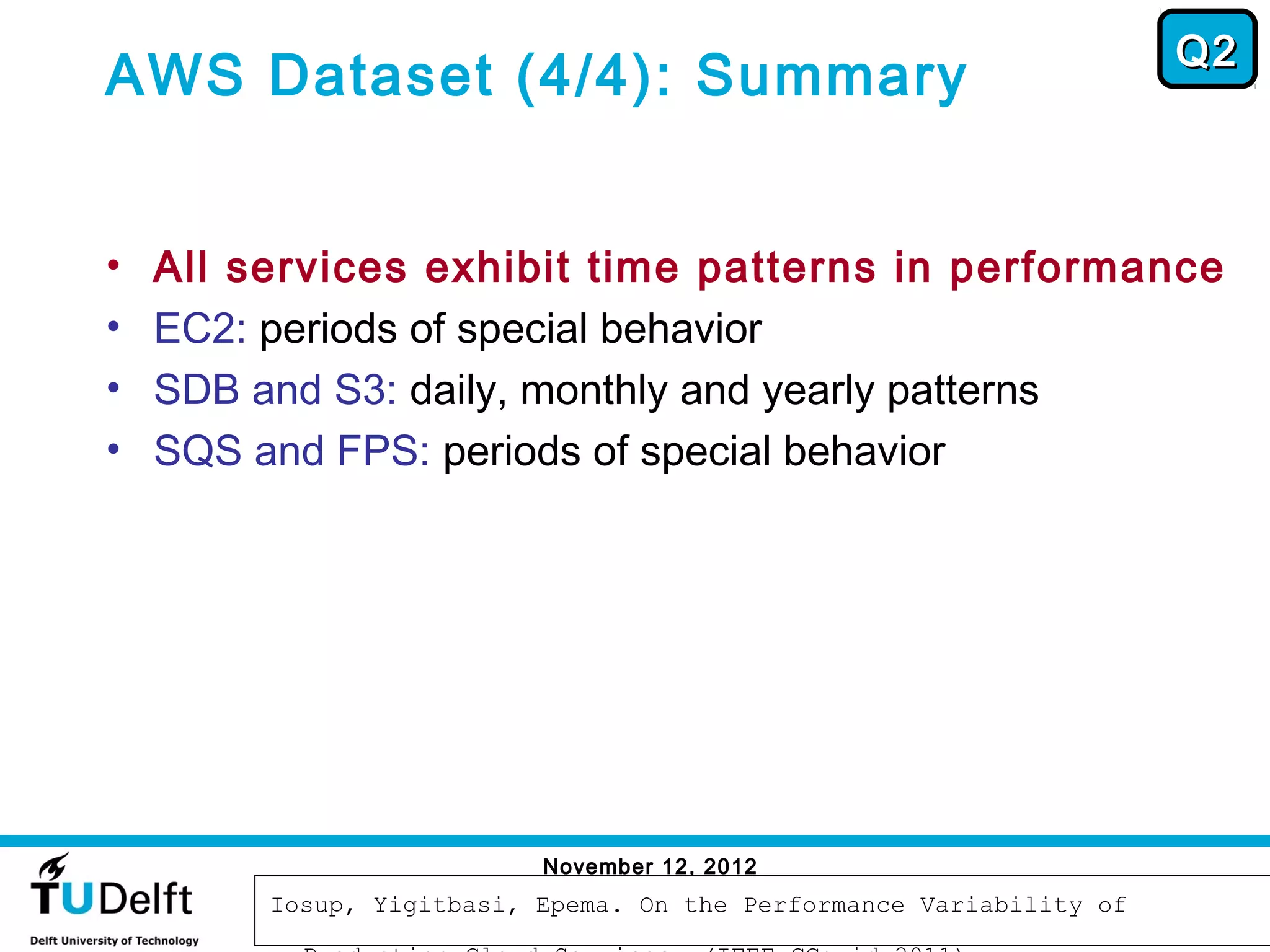 Q2
AWS Dataset (4/4): Summary


•   All services exhibit time patterns in performance
•   EC2: periods of special behavior
•   SDB and S3: daily, monthly and yearly patterns
•   SQS and FPS: periods of special behavior




                           November 12, 2012
                                                                       54
         Iosup, Yigitbasi, Epema. On the Performance Variability of
 