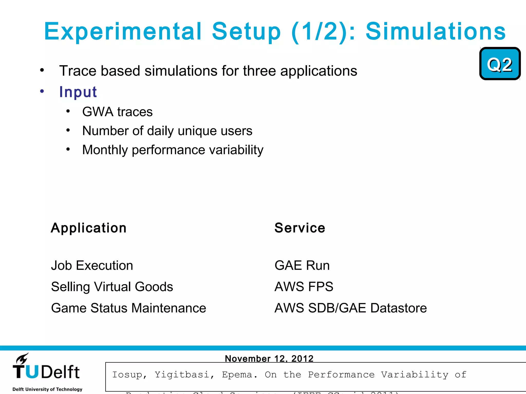 Experimental Setup (1/2): Simulations
•    Trace based simulations for three applications                        Q2
•    Input
      • GWA traces
      • Number of daily unique users
      • Monthly performance variability




    Application                           Service

    Job Execution                         GAE Run
    Selling Virtual Goods                 AWS FPS
    Game Status Maintenance               AWS SDB/GAE Datastore


                                November 12, 2012
                                                                            59
              Iosup, Yigitbasi, Epema. On the Performance Variability of
 