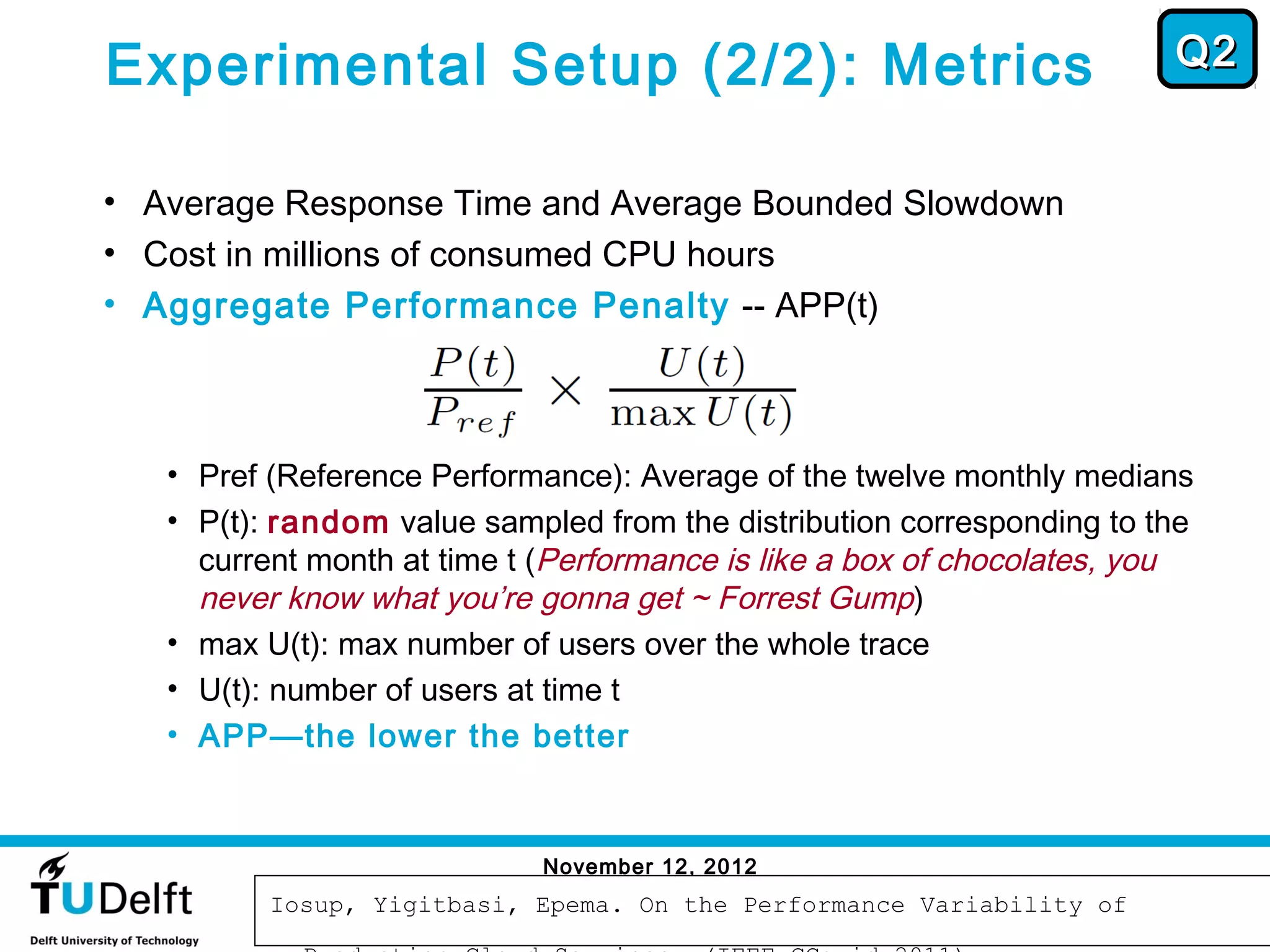 Experimental Setup (2/2): Metrics                                       Q2


• Average Response Time and Average Bounded Slowdown
• Cost in millions of consumed CPU hours
• Aggregate Performance Penalty -- APP(t)



   • Pref (Reference Performance): Average of the twelve monthly medians
   • P(t): random value sampled from the distribution corresponding to the
     current month at time t (Performance is like a box of chocolates, you
     never know what you’re gonna get ~ Forrest Gump)
   • max U(t): max number of users over the whole trace
   • U(t): number of users at time t
   • APP—the lower the better



                             November 12, 2012
                                                                             60
          Iosup, Yigitbasi, Epema. On the Performance Variability of
 