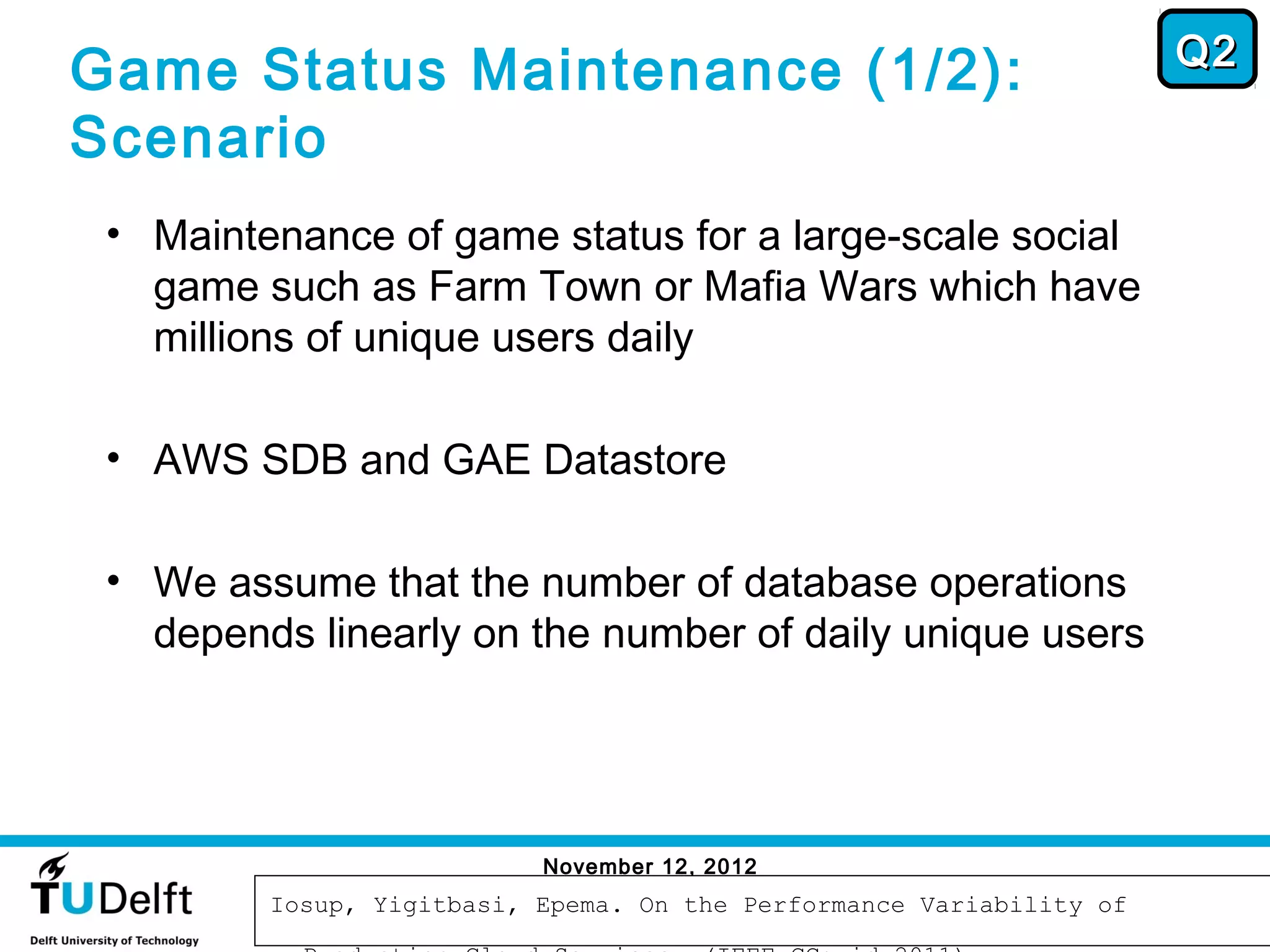 Q2
Game Status Maintenance (1/2):
Scenario
 • Maintenance of game status for a large-scale social
   game such as Farm Town or Mafia Wars which have
   millions of unique users daily

 • AWS SDB and GAE Datastore

 • We assume that the number of database operations
   depends linearly on the number of daily unique users




                           November 12, 2012
                                                                       65
         Iosup, Yigitbasi, Epema. On the Performance Variability of
 