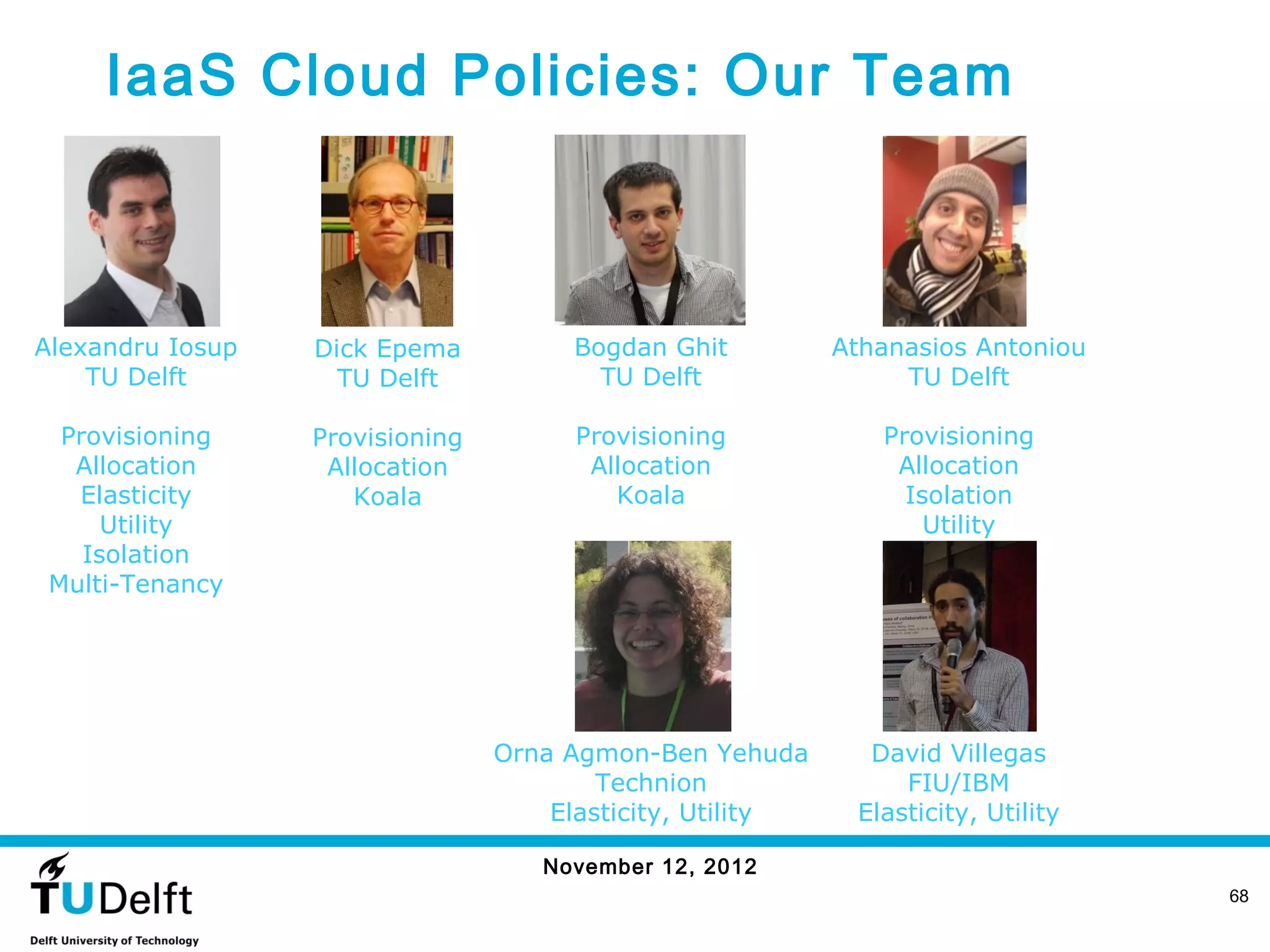 IaaS Cloud Policies: Our Team



Alexandru Iosup   Dick Epema          Bogdan Ghit          Athanasios Antoniou
    TU Delft        TU Delft            TU Delft                TU Delft

  Provisioning    Provisioning        Provisioning            Provisioning
   Allocation      Allocation          Allocation              Allocation
   Elasticity        Koala               Koala                  Isolation
      Utility                                                     Utility
    Isolation
 Multi-Tenancy




                                 Orna Agmon-Ben Yehuda       David Villegas
                                         Technion               FIU/IBM
                                     Elasticity, Utility    Elasticity, Utility

                                    November 12, 2012
                                                                                  68
 