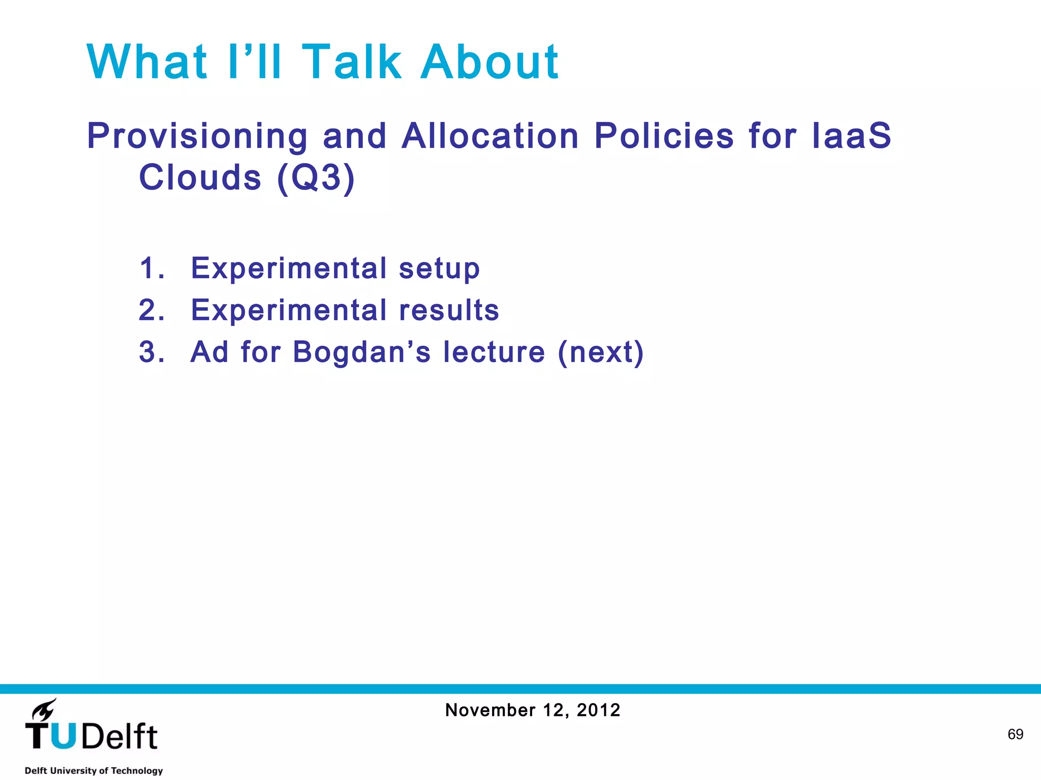 What I’ll Talk About
Provisioning and Allocation Policies for IaaS
   Clouds (Q3)

  1. Experimental setup
  2. Experimental results
  3. Ad for Bogdan’s lecture (next)




                      November 12, 2012
                                                69
 
