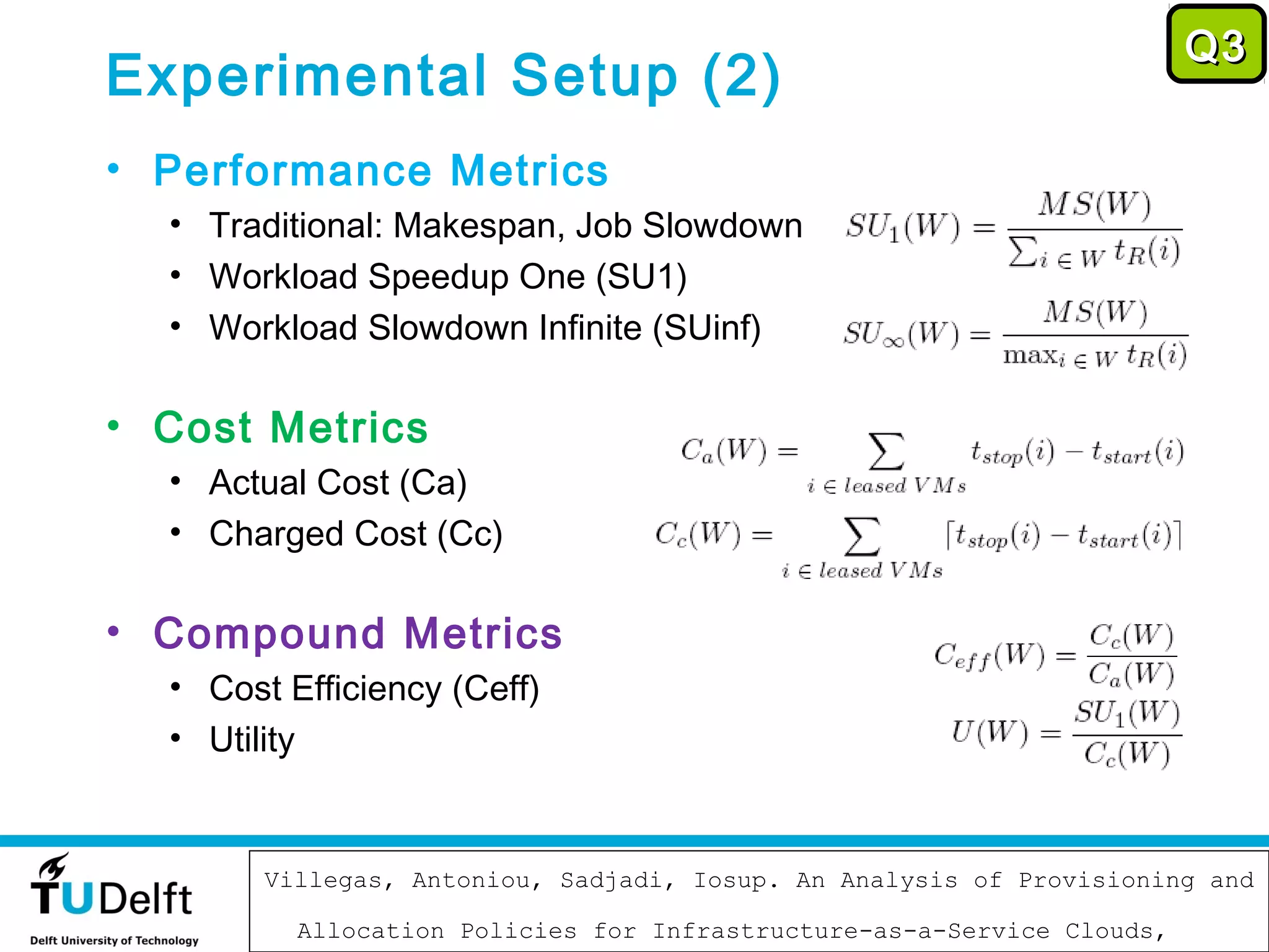 Q3
Experimental Setup (2)
• Performance Metrics
  • Traditional: Makespan, Job Slowdown
  • Workload Speedup One (SU1)
  • Workload Slowdown Infinite (SUinf)

• Cost Metrics
  • Actual Cost (Ca)
  • Charged Cost (Cc)

• Compound Metrics
  • Cost Efficiency (Ceff)
  • Utility


                             November 12, 2012
        Villegas, Antoniou, Sadjadi, Iosup. An Analysis of Provisioning and
                                                                         73

          Allocation Policies for Infrastructure-as-a-Service Clouds,
 