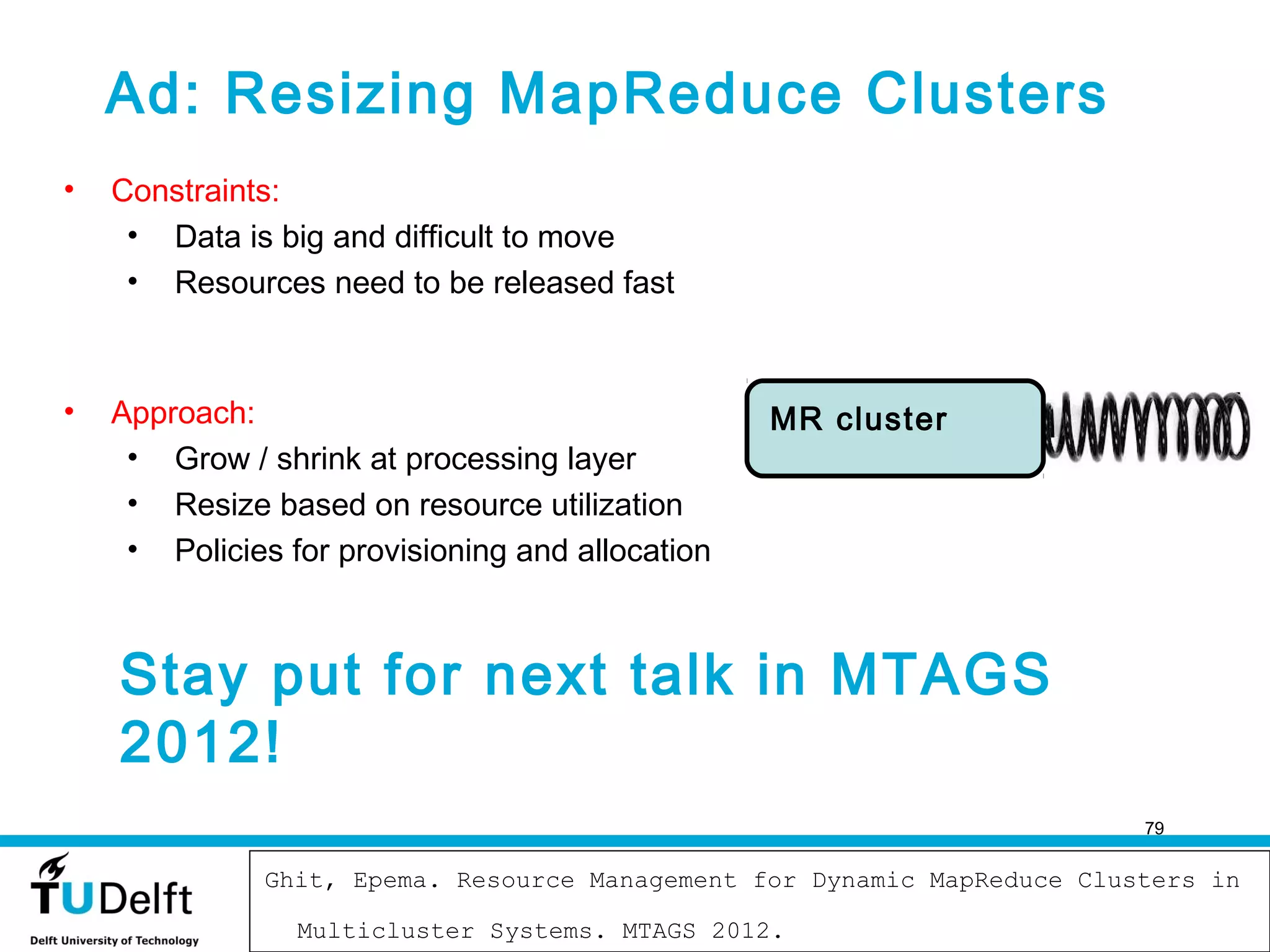 Ad: Resizing MapReduce Clusters
•   Constraints:
     • Data is big and difficult to move
     • Resources need to be released fast



•   Approach:                                     MR cluster
     • Grow / shrink at processing layer
     • Resize based on resource utilization
     • Policies for provisioning and allocation



    Stay put for next talk in MTAGS
    2012!
                                                                         79

                                      2011-2012
              Ghit, Epema. Resource Management for Dynamic MapReduce Clusters in
                                                                               79

                 Multicluster Systems. MTAGS 2012.
 