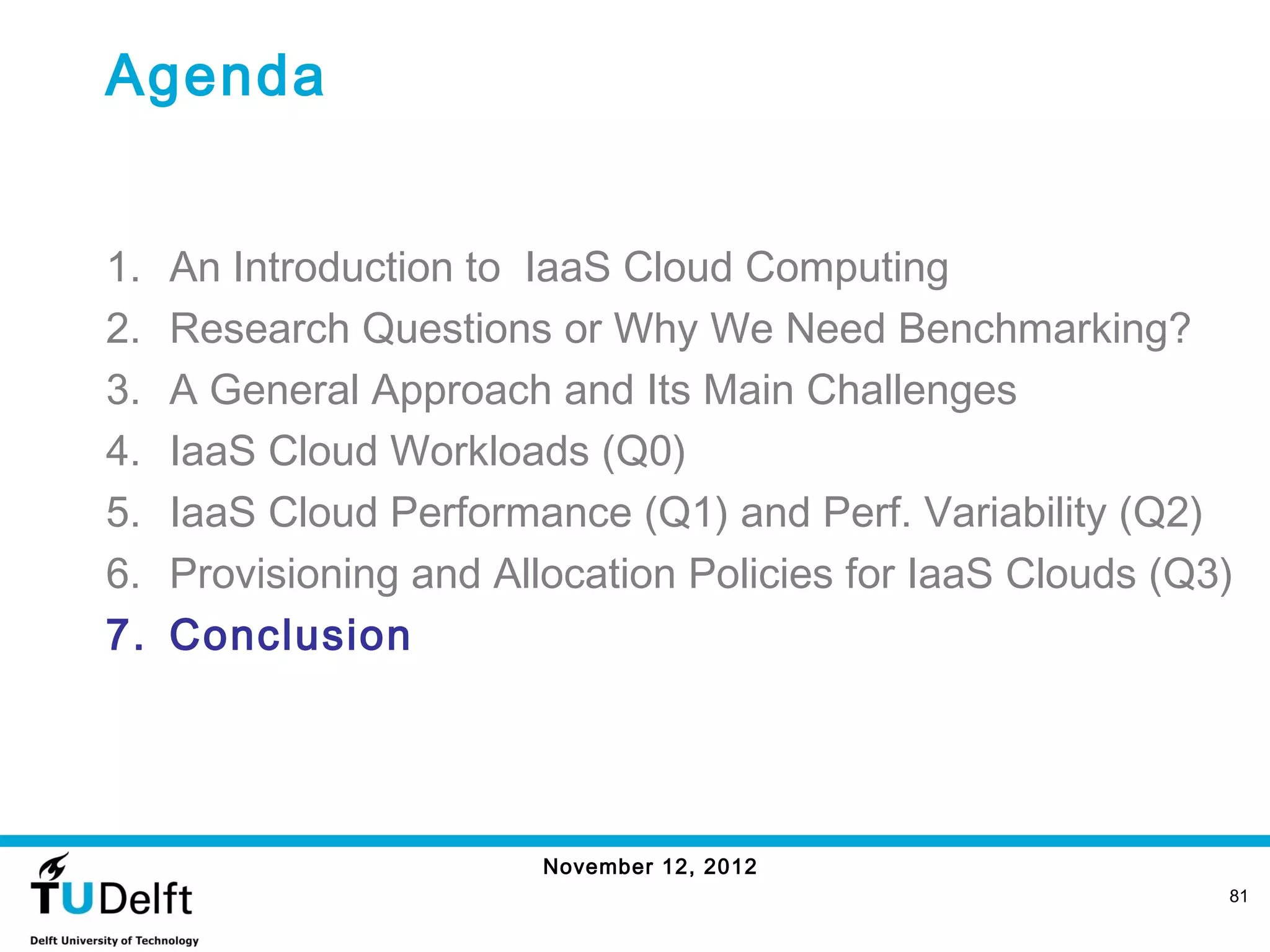 Agenda


1.   An Introduction to IaaS Cloud Computing
2.   Research Questions or Why We Need Benchmarking?
3.   A General Approach and Its Main Challenges
4.   IaaS Cloud Workloads (Q0)
5.   IaaS Cloud Performance (Q1) and Perf. Variability (Q2)
6.   Provisioning and Allocation Policies for IaaS Clouds (Q3)
7.   Conclusion




                         November 12, 2012
                                                             81
 