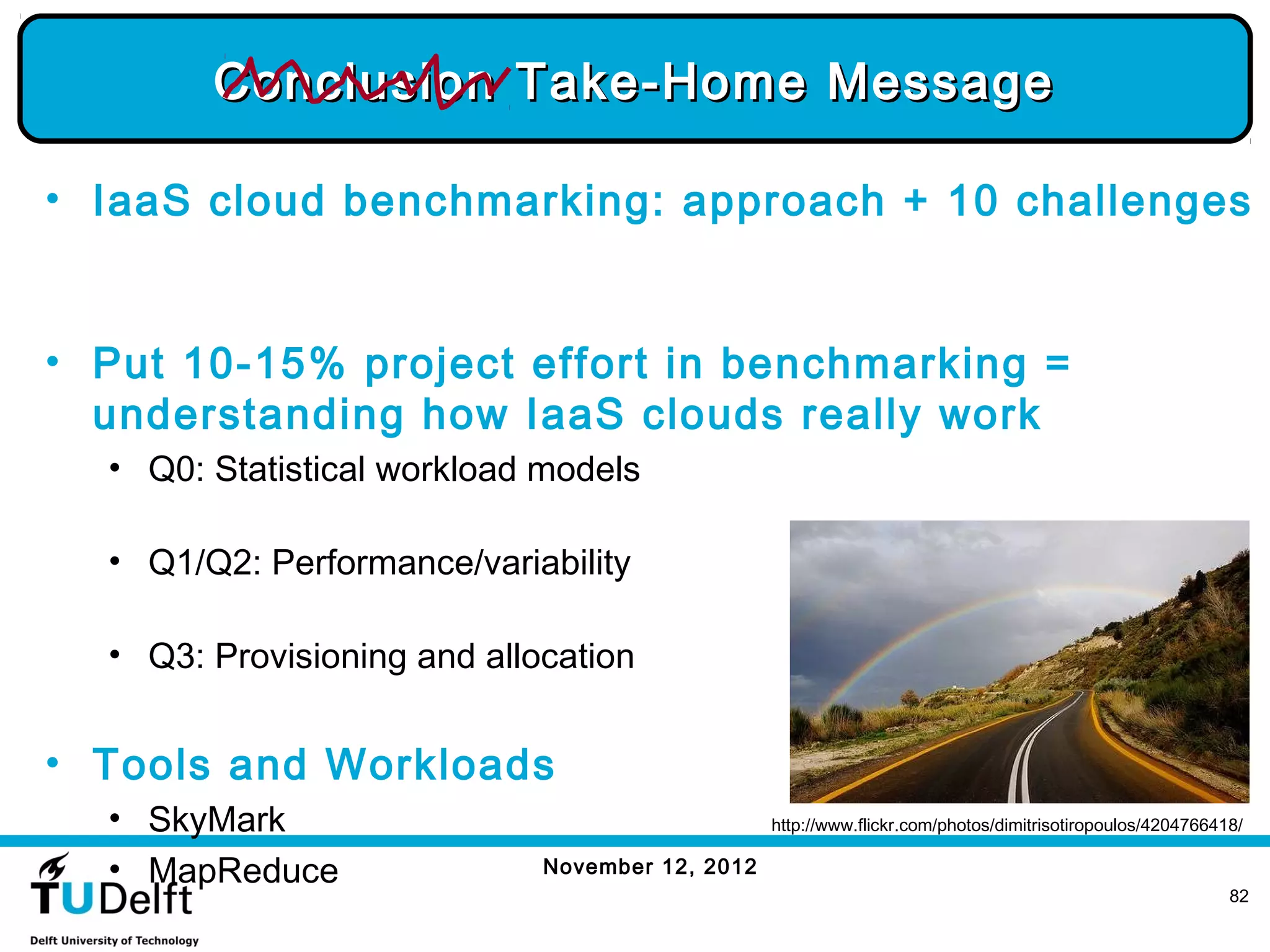 Conclusion Take-Home Message

• IaaS cloud benchmarking: approach + 10 challenges


• Put 10-15% project effort in benchmarking =
  understanding how IaaS clouds really work
  • Q0: Statistical workload models

  • Q1/Q2: Performance/variability

  • Q3: Provisioning and allocation


• Tools and Workloads
  • SkyMark                                      http://www.flickr.com/photos/dimitrisotiropoulos/4204766418/

  • MapReduce                November 12, 2012
                                                                                                           82
 
