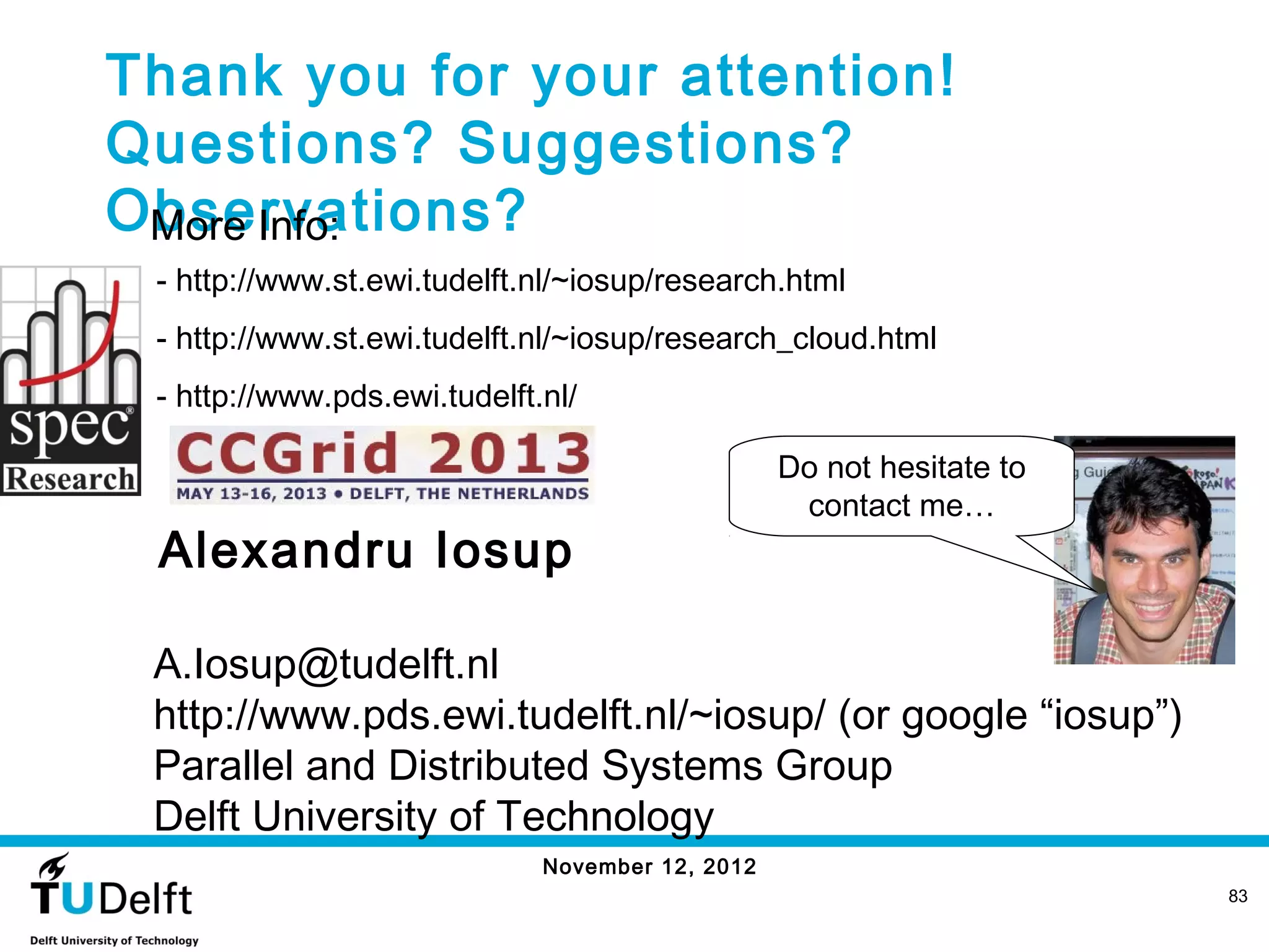 Thank you for your attention!
Questions? Suggestions?
Observations?
 More Info:
 - http://www.st.ewi.tudelft.nl/~iosup/research.html
 - http://www.st.ewi.tudelft.nl/~iosup/research_cloud.html
 - http://www.pds.ewi.tudelft.nl/

                                                  Do not hesitate to
                                                   contact me…
 Alexandru Iosup

 A.Iosup@tudelft.nl
 http://www.pds.ewi.tudelft.nl/~iosup/ (or google “iosup”)
 Parallel and Distributed Systems Group
 Delft University of Technology
                              November 12, 2012
                                                                       83
 