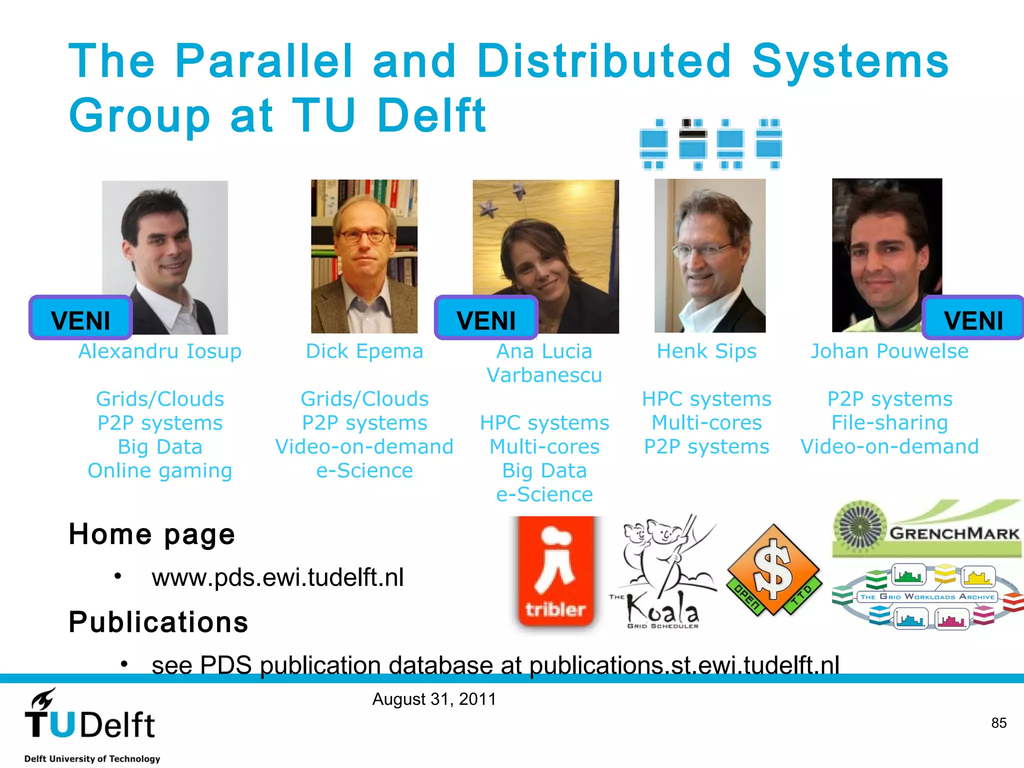 The Parallel and Distributed Systems
 Group at TU Delft



VENI                                    VENI                                        VENI
 Alexandru Iosup        Dick Epema          Ana Lucia     Henk Sips     Johan Pouwelse
                                           Varbanescu
   Grids/Clouds        Grids/Clouds                      HPC systems       P2P systems
   P2P systems          P2P systems       HPC systems     Multi-cores      File-sharing
     Big Data        Video-on-demand       Multi-cores   P2P systems    Video-on-demand
  Online gaming          e-Science          Big Data
                                           e-Science

 Home page
       •   www.pds.ewi.tudelft.nl
 Publications
       • see PDS publication database at publications.st.ewi.tudelft.nl
                              August 31, 2011
                                                                                          85
 