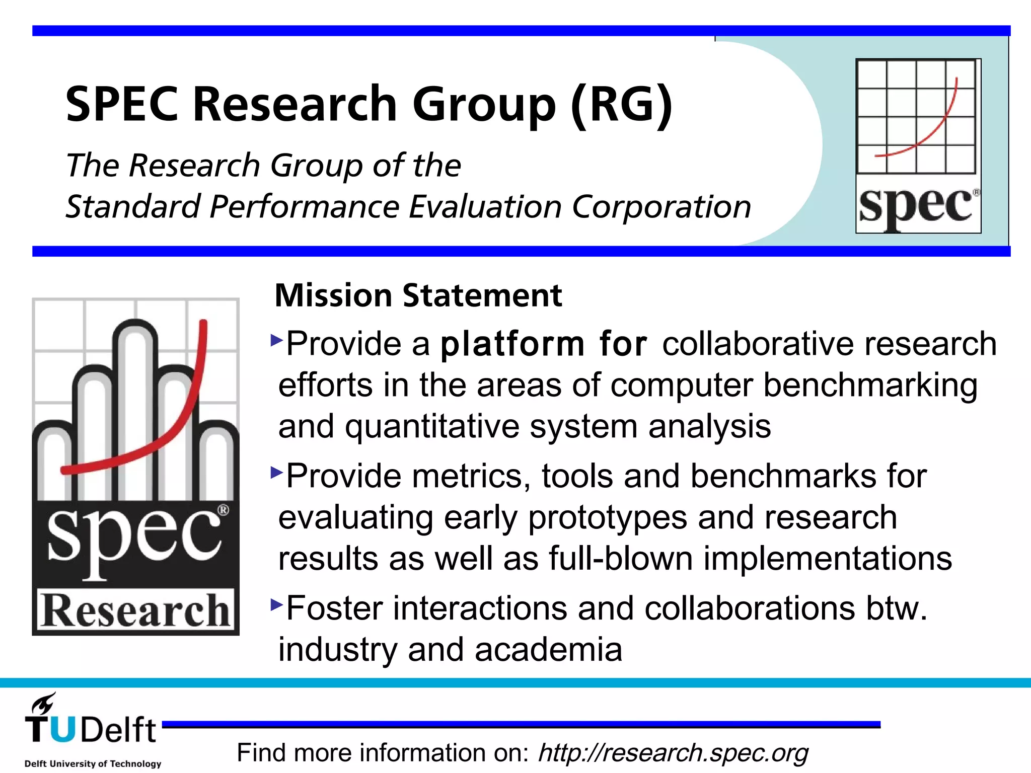 SPEC Research Group (RG)
The Research Group of the
Standard Performance Evaluation Corporation

            Mission Statement
            Provide a platform for collaborative research
             efforts in the areas of computer benchmarking
             and quantitative system analysis
            Provide metrics, tools and benchmarks for
             evaluating early prototypes and research
             results as well as full-blown implementations
            Foster interactions and collaborations btw.
             industry and academia

          Find more information on: http://research.spec.org
 