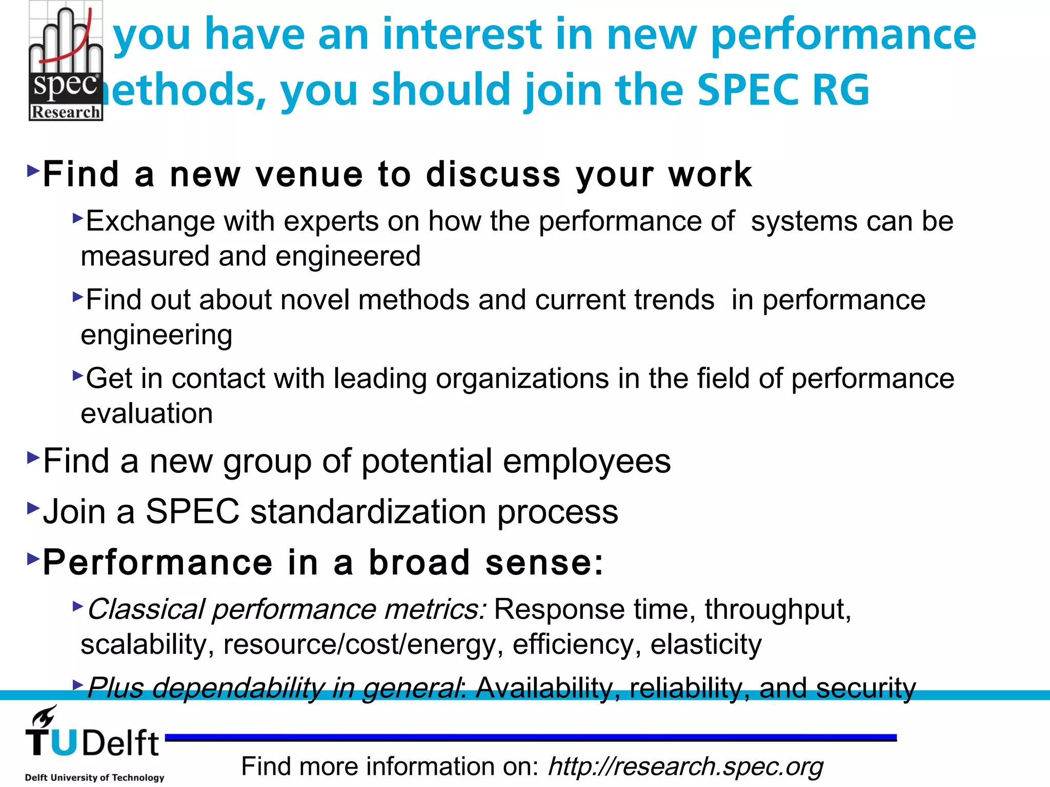 If you have an interest in new performance
  methods, you should join the SPEC RG
Find   a new venue to discuss your work
  Exchange   with experts on how the performance of systems can be
   measured and engineered
  Find out about novel methods and current trends in performance
   engineering
  Get in contact with leading organizations in the field of performance
   evaluation
Find a new group of potential employees
Join a SPEC standardization process
Performance in a broad sense:
  Classical  performance metrics: Response time, throughput,
   scalability, resource/cost/energy, efficiency, elasticity
  Plus dependability in general: Availability, reliability, and security


                Find more information on: http://research.spec.org
 