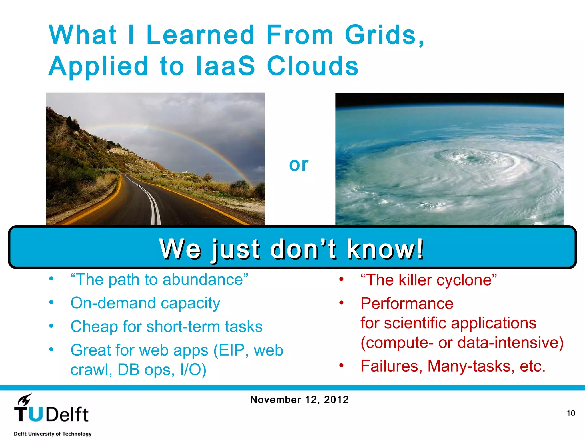 What I Learned From Grids,
 Applied to IaaS Clouds


                                                               or



                               We just don’t know!
http://www.flickr.com/photos/dimitrisotiropoulos/4204766418/                Tropical Cyclone Nargis (NASA, ISSS, 04/29/08)




 •     “The path to abundance”                                         •    “The killer cyclone”
 •     On-demand capacity                                              •    Performance
 •     Cheap for short-term tasks                                           for scientific applications
 •     Great for web apps (EIP, web                                         (compute- or data-intensive)
       crawl, DB ops, I/O)                                             •    Failures, Many-tasks, etc.
                                                        November 12, 2012
                                                                                                                             10
 