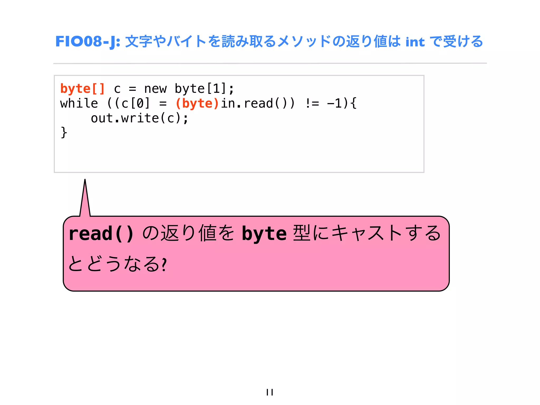 FIO08-J: 文字やバイトを読み取るメソッドの返り値は int で受ける

byte[] c = new byte[1];
while ((c[0] = (byte)in.read()) != -1){
    out.write(c);
}




 read() の返り値を byte 型にキャストする
とどうなる?




                          11
 