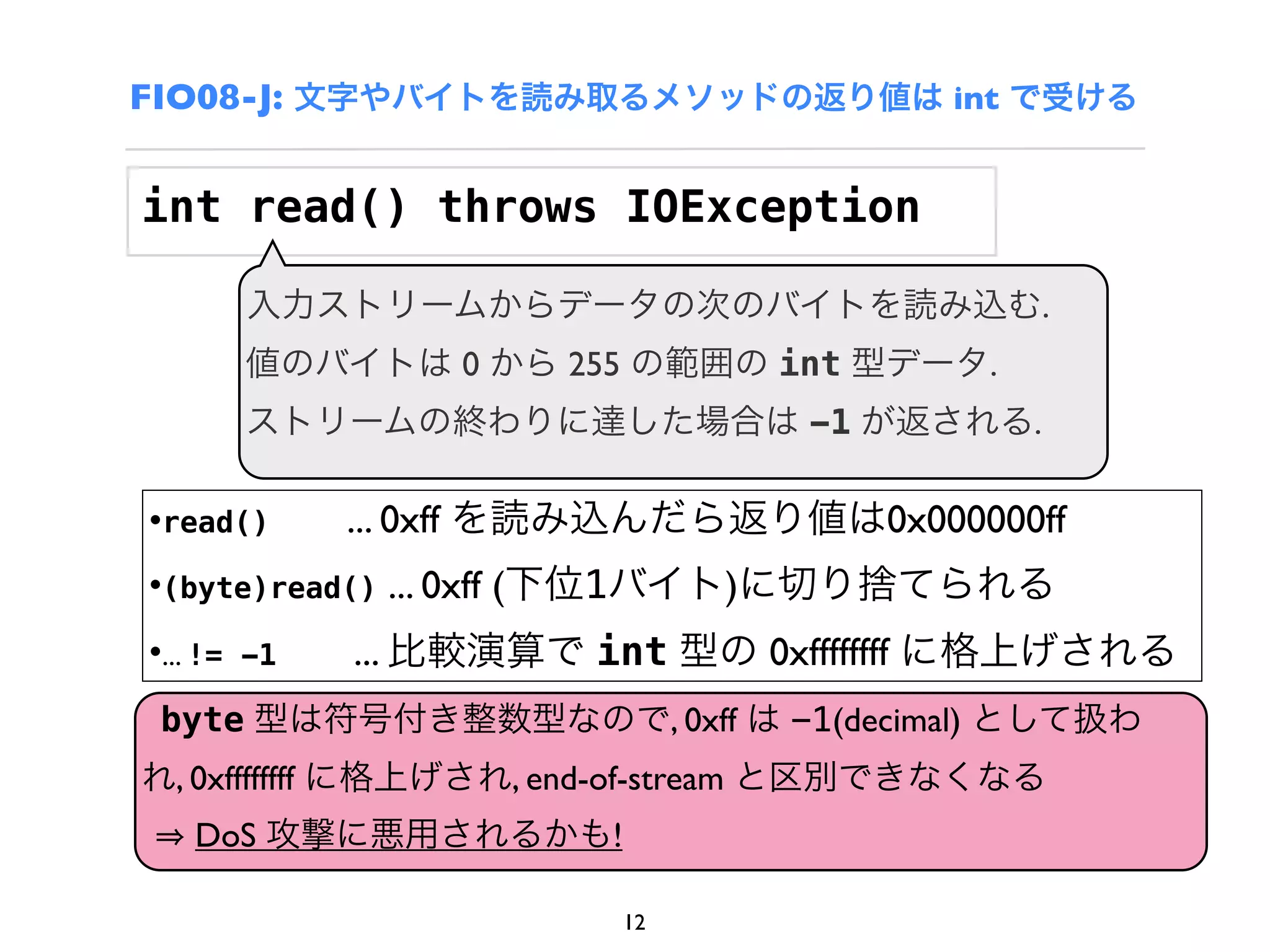 FIO08-J: 文字やバイトを読み取るメソッドの返り値は int で受ける


int read() throws IOException

       入力ストリームからデータの次のバイトを読み込む.
       値のバイトは 0 から 255 の範囲の int 型データ.
       ストリームの終わりに達した場合は -1 が返される.

•read()      ... 0xff を読み込んだら返り値は0x000000ff
•(byte)read() ... 0xff (下位1バイト)に切り捨てられる
•... != -1   ... 比較演算で int 型の 0xffffffff に格上げされる
 byte 型は符号付き整数型なので, 0xff は -1(decimal) として扱わ
れ, 0xffffffff に格上げされ, end-of-stream と区別できなくなる
   DoS 攻撃に悪用されるかも!

                        12
 