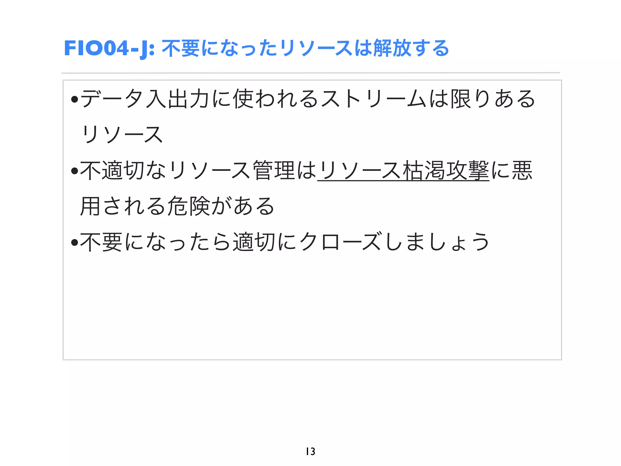 FIO04-J: 不要になったリソースは解放する

•データ入出力に使われるストリームは限りある
 リソース
•不適切なリソース管理はリソース枯渇攻撃に悪
 用される危険がある
•不要になったら適切にクローズしましょう




              13
 