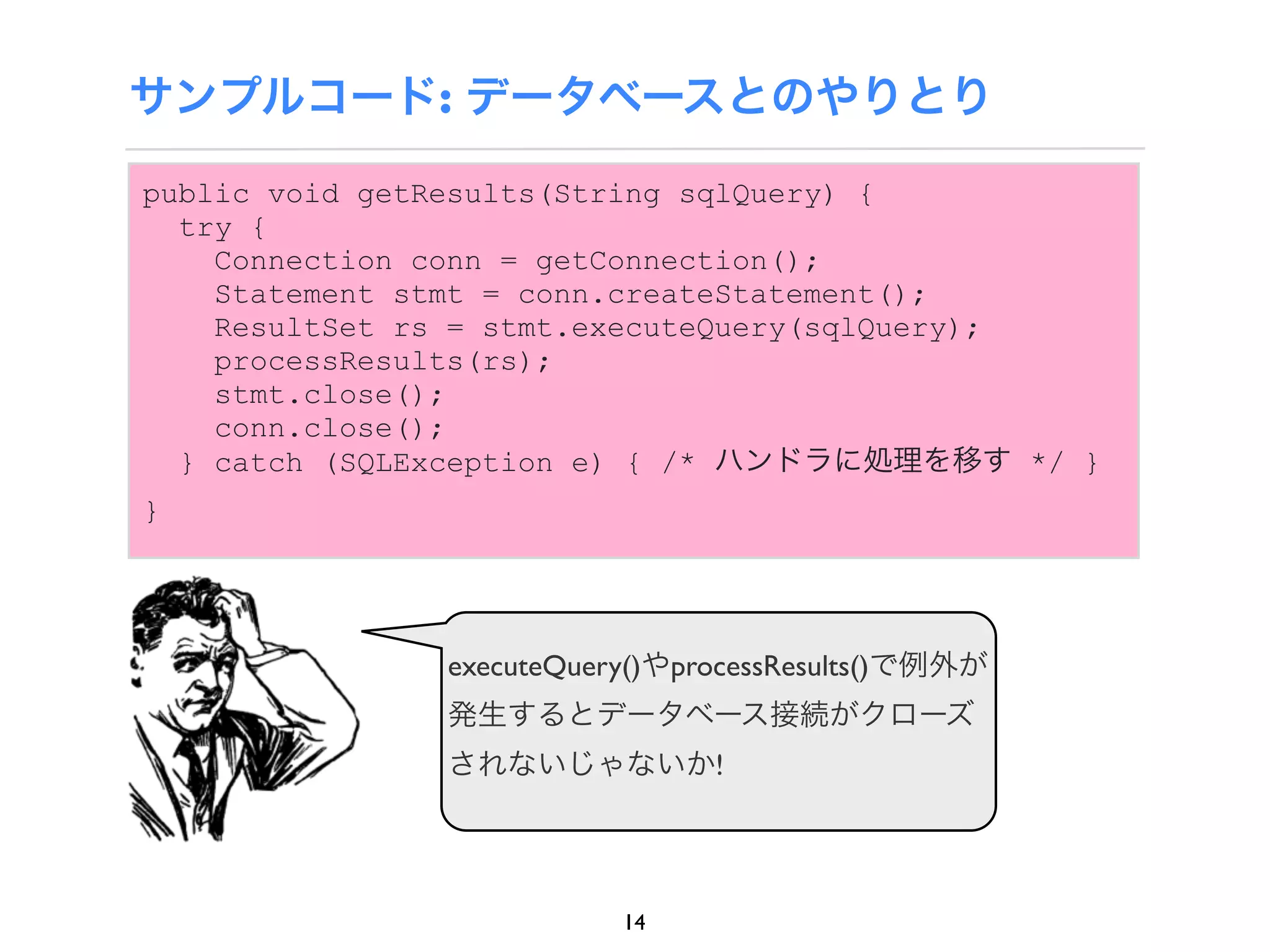 サンプルコード: データベースとのやりとり

public void getResults(String sqlQuery) {
  try {
    Connection conn = getConnection();
    Statement stmt = conn.createStatement();
    ResultSet rs = stmt.executeQuery(sqlQuery);
    processResults(rs);
    stmt.close();
    conn.close();
  } catch (SQLException e) { /* ハンドラに処理を移す */ }
}




              executeQuery()やprocessResults()で例外が
              発生するとデータベース接続がクローズ
              されないじゃないか!




                         14
 