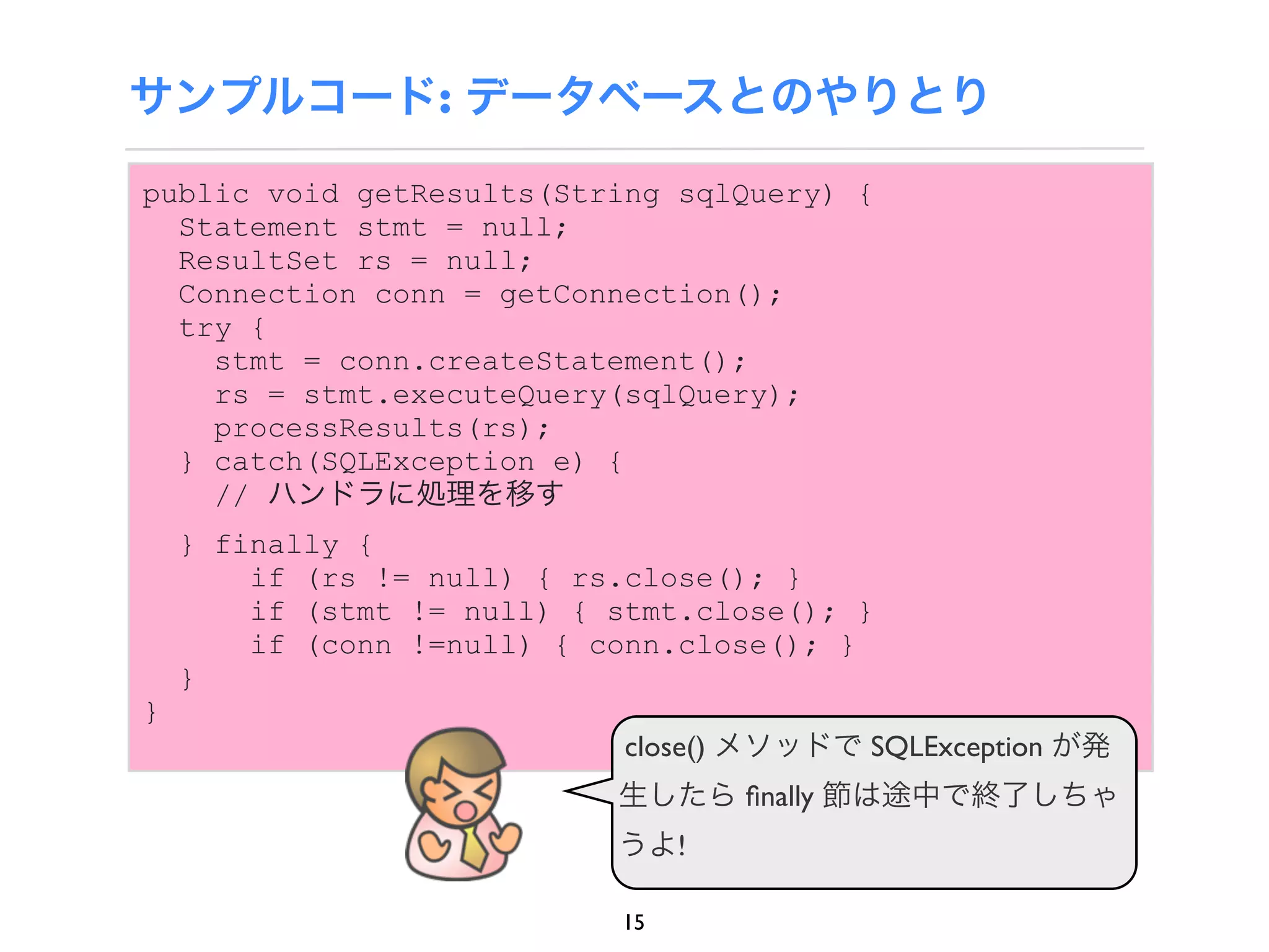 サンプルコード: データベースとのやりとり

public void getResults(String sqlQuery) {
  Statement stmt = null;
  ResultSet rs = null;
  Connection conn = getConnection();
  try {
    stmt = conn.createStatement();
    rs = stmt.executeQuery(sqlQuery);
    processResults(rs);
  } catch(SQLException e) {
    // ハンドラに処理を移す
    } finally {
        if (rs != null) { rs.close(); }
        if (stmt != null) { stmt.close(); }
        if (conn !=null) { conn.close(); }
    }
}
                             close() メソッドで SQLException が発
                            生したら ﬁnally 節は途中で終了しちゃ
                            うよ!

                            15
 