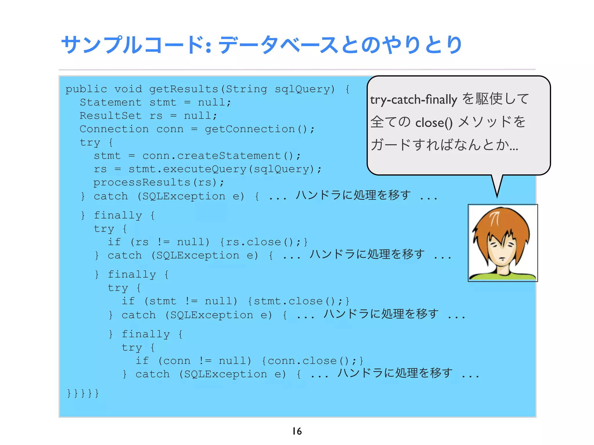 サンプルコード: データベースとのやりとり
public void getResults(String sqlQuery) {
  Statement stmt = null;                  try-catch-ﬁnally を駆使して
  ResultSet rs = null;
  Connection conn = getConnection();      全ての close() メソッドを
  try {                                   ガードすればなんとか...
    stmt = conn.createStatement();
    rs = stmt.executeQuery(sqlQuery);
    processResults(rs);
  } catch (SQLException e) { ... ハンドラに処理を移す ...
  } finally {
    try {
      if (rs != null) {rs.close();}
    } catch (SQLException e) { ... ハンドラに処理を移す ...
    } finally {
      try {
        if (stmt != null) {stmt.close();}
      } catch (SQLException e) { ... ハンドラに処理を移す ...
        } finally {
          try {
            if (conn != null) {conn.close();}
          } catch (SQLException e) { ... ハンドラに処理を移す ...
}}}}}


                               16
 