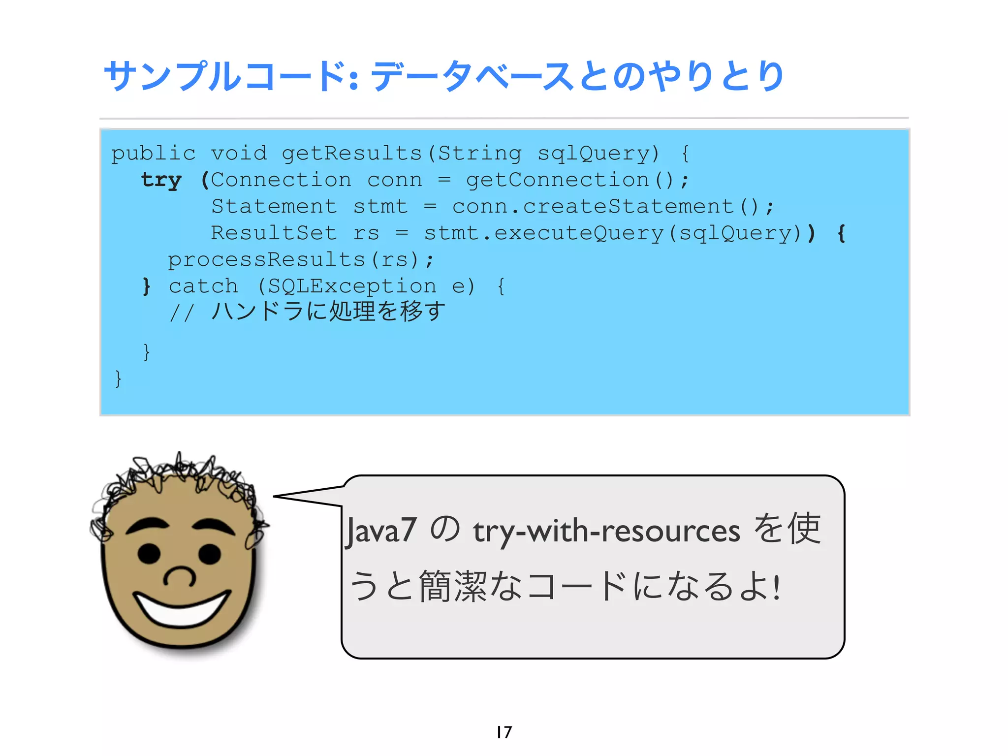 サンプルコード: データベースとのやりとり
public void getResults(String sqlQuery) {
  try (Connection conn = getConnection();
       Statement stmt = conn.createStatement();
       ResultSet rs = stmt.executeQuery(sqlQuery)) {
    processResults(rs);
  } catch (SQLException e) {
    // ハンドラに処理を移す
    }
}




                Java7 の try-with-resources を使
                うと簡潔なコードになるよ!


                           17
 