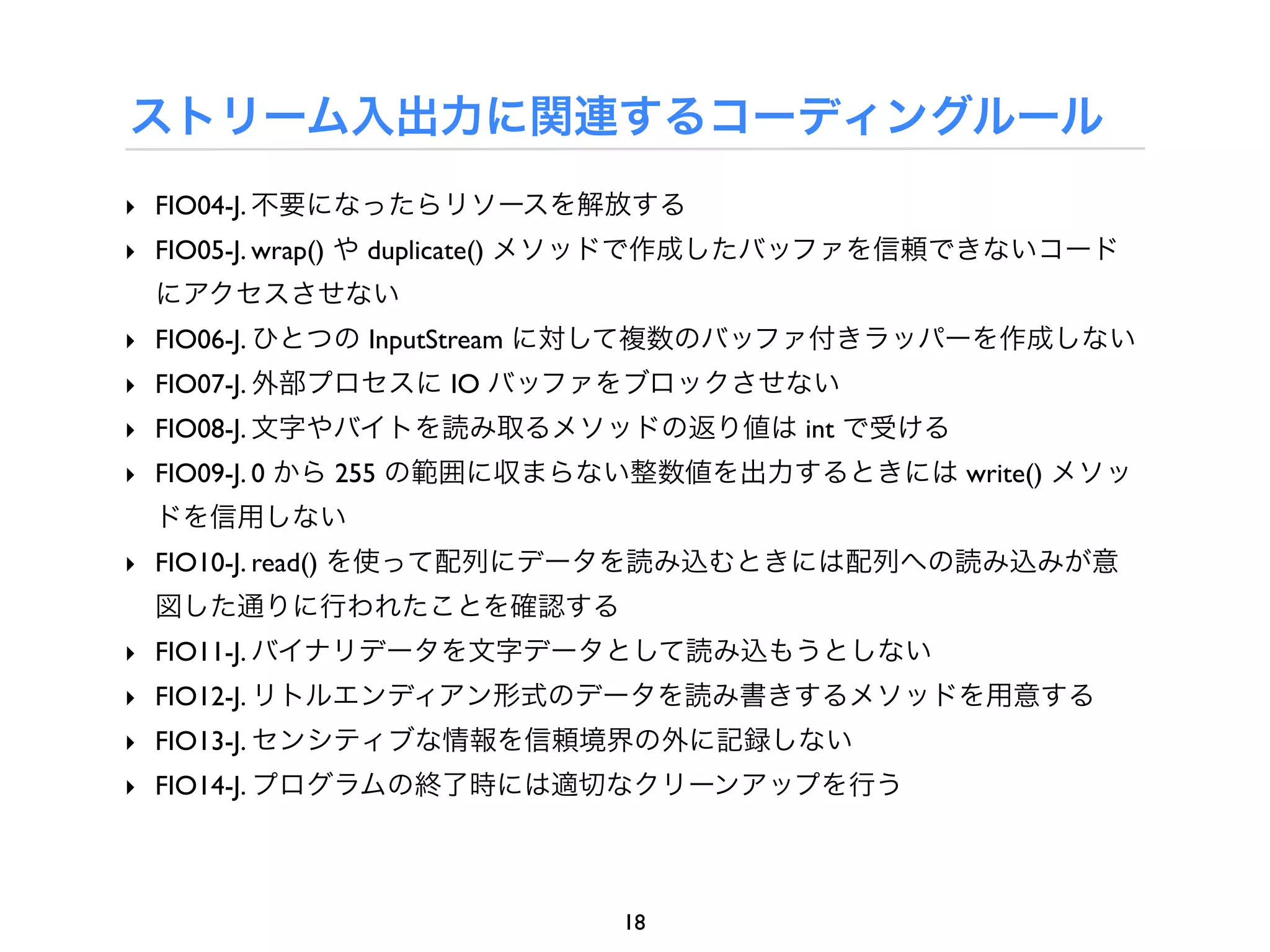 ストリーム入出力に関連するコーディングルール
‣ FIO04-J. 不要になったらリソースを解放する
‣ FIO05-J. wrap() や duplicate() メソッドで作成したバッファを信頼できないコード
 にアクセスさせない
‣ FIO06-J. ひとつの InputStream に対して複数のバッファ付きラッパーを作成しない
‣ FIO07-J. 外部プロセスに IO バッファをブロックさせない
‣ FIO08-J. 文字やバイトを読み取るメソッドの返り値は int で受ける
‣ FIO09-J. 0 から 255 の範囲に収まらない整数値を出力するときには write() メソッ
 ドを信用しない
‣ FIO10-J. read() を使って配列にデータを読み込むときには配列への読み込みが意
 図した通りに行われたことを確認する
‣ FIO11-J. バイナリデータを文字データとして読み込もうとしない
‣ FIO12-J. リトルエンディアン形式のデータを読み書きするメソッドを用意する
‣ FIO13-J. センシティブな情報を信頼境界の外に記録しない
‣ FIO14-J. プログラムの終了時には適切なクリーンアップを行う



                           18
 