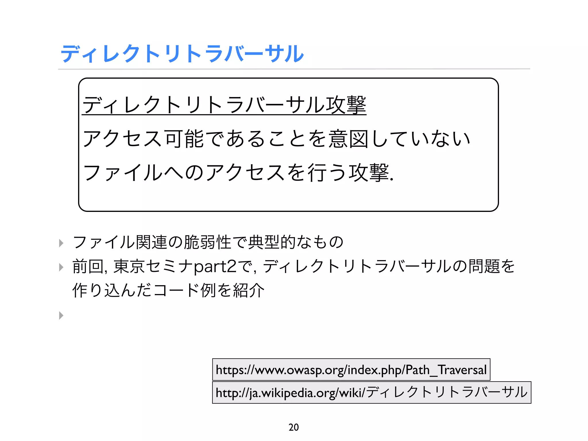 ディレクトリトラバーサル

 ディレクトリトラバーサル攻撃
 アクセス可能であることを意図していない
 ファイルへのアクセスを行う攻撃.


‣ ファイル関連の脆弱性で典型的なもの
‣ 前回, 東京セミナpart2で, ディレクトリトラバーサルの問題を
  作り込んだコード例を紹介
‣


            https://www.owasp.org/index.php/Path_Traversal
            http://ja.wikipedia.org/wiki/ディレクトリトラバーサル

                        20
 