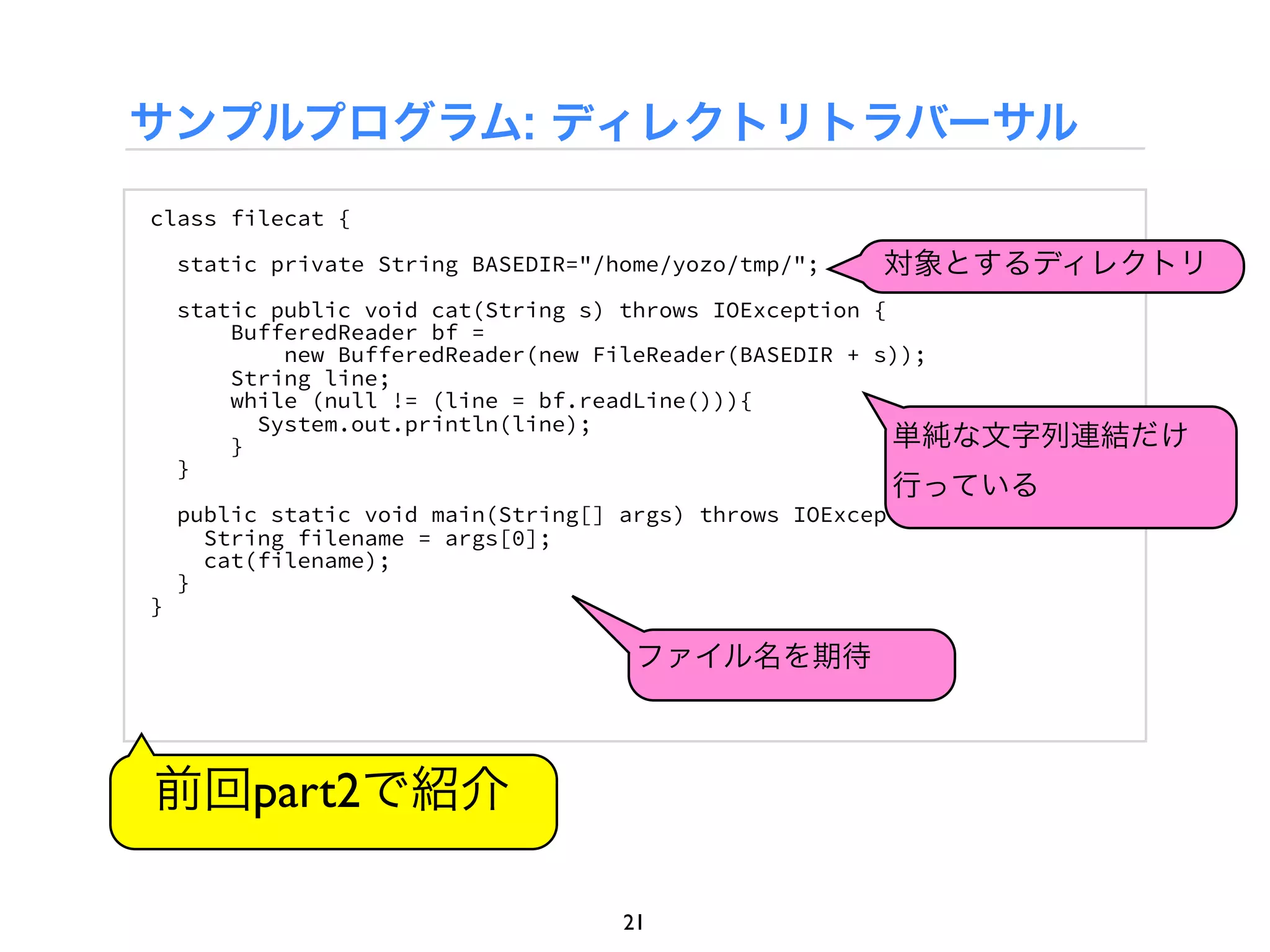 サンプルプログラム: ディレクトリトラバーサル
class filecat {

    static private String BASEDIR="/home/yozo/tmp/";    対象とするディレクトリ
    static public void cat(String s) throws IOException {
        BufferedReader bf =
            new BufferedReader(new FileReader(BASEDIR + s));
        String line;
        while (null != (line = bf.readLine())){
          System.out.println(line);
        }                                                 単純な文字列連結だけ
    }
                                                         行っている
    public static void main(String[] args) throws IOException {
      String filename = args[0];
      cat(filename);
    }
}

                                      ファイル名を期待



前回part2で紹介

                                     21
 