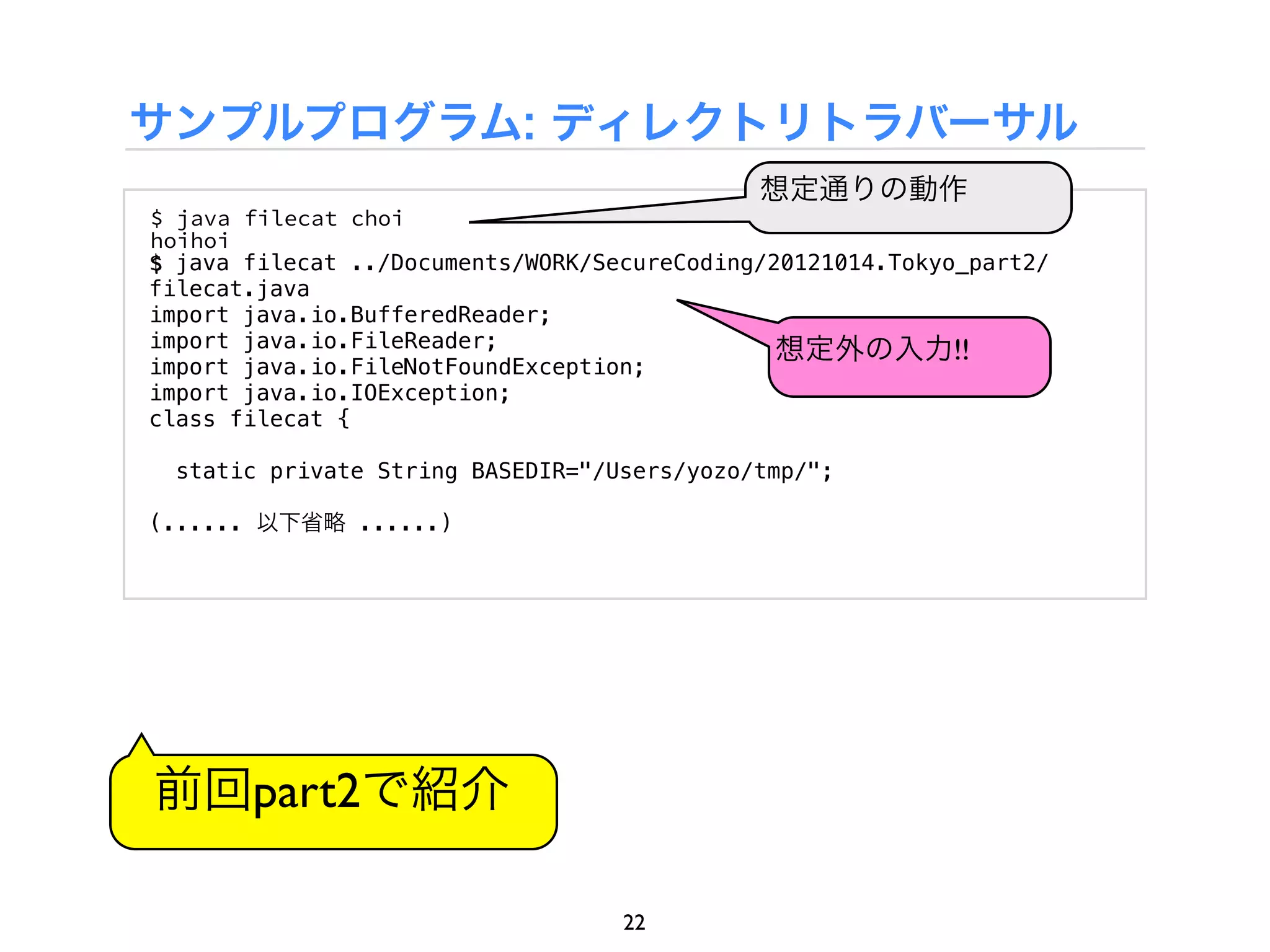 サンプルプログラム: ディレクトリトラバーサル
                                             想定通りの動作
$ java filecat choi
hoihoi
$ java filecat ../Documents/WORK/SecureCoding/20121014.Tokyo_part2/
filecat.java
import java.io.BufferedReader;
import java.io.FileReader;                     想定外の入力!!
import java.io.FileNotFoundException;
import java.io.IOException;
class filecat {

  static private String BASEDIR="/Users/yozo/tmp/";

(...... 以下省略 ......)




前回part2で紹介

                                   22
 