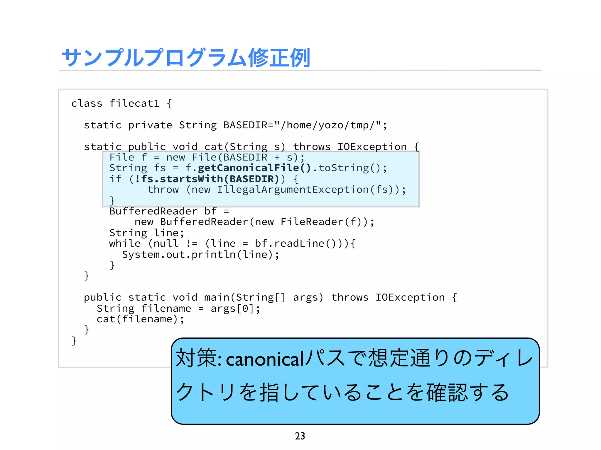 サンプルプログラム修正例
class filecat1 {

    static private String BASEDIR="/home/yozo/tmp/";

    static public void cat(String s) throws IOException {
        File f = new File(BASEDIR + s);
        String fs = f.getCanonicalFile().toString();
        if (!fs.startsWith(BASEDIR)) {
              throw (new IllegalArgumentException(fs));
        }
        BufferedReader bf =
            new BufferedReader(new FileReader(f));
        String line;
        while (null != (line = bf.readLine())){
          System.out.println(line);
        }
    }

    public static void main(String[] args) throws IOException {
      String filename = args[0];
      cat(filename);
    }
}

                   対策: canonicalパスで想定通りのディレ
                   クトリを指していることを確認する
                                     23
 