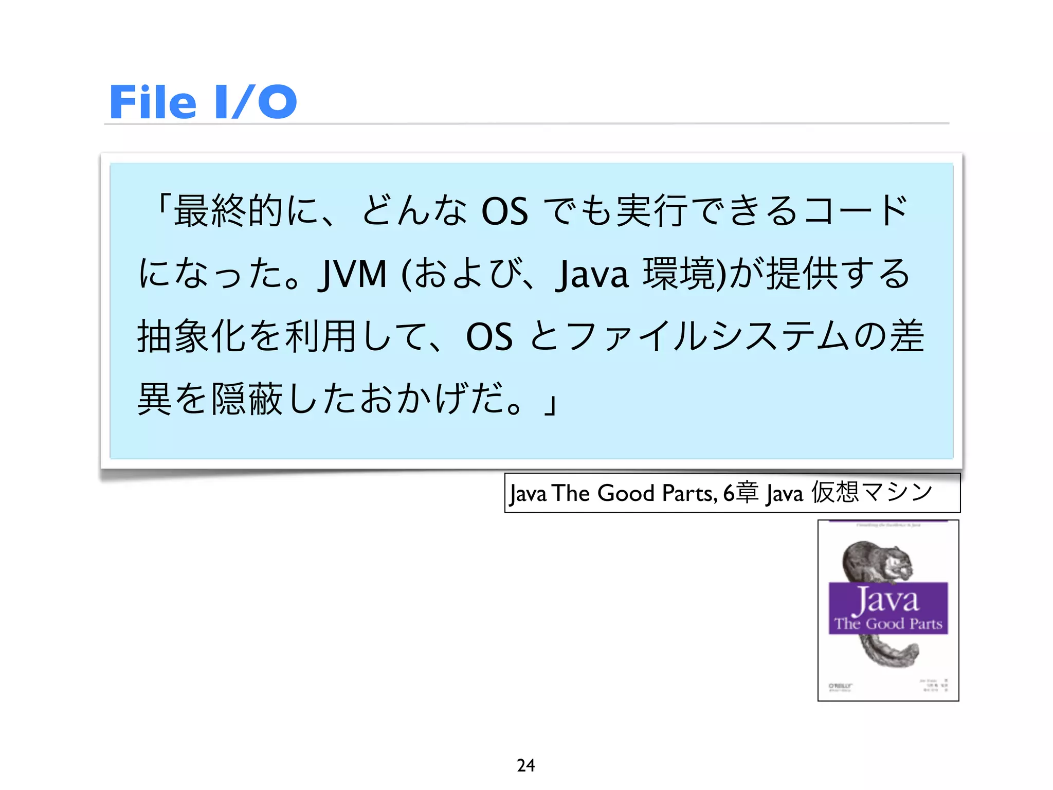 File I/O

 「最終的に、どんな OS でも実行できるコード
 になった。JVM (および、Java 環境)が提供する
 抽象化を利用して、OS とファイルシステムの差
 異を隠   したおかげだ。」

              Java The Good Parts, 6章 Java 仮想マシン




              24
 