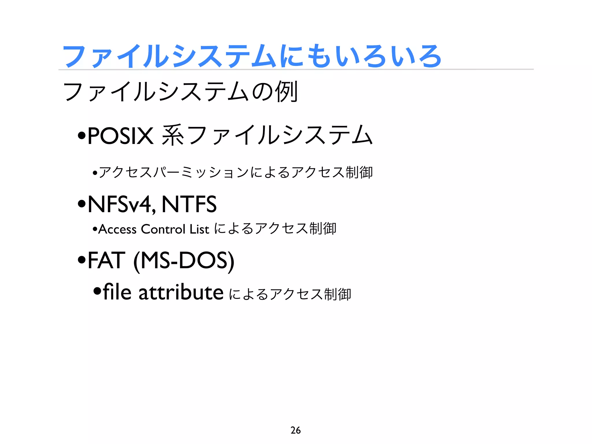 ファイルシステムにもいろいろ
ファイルシステムの例
•POSIX 系ファイルシステム
 •アクセスパーミッションによるアクセス制御

•NFSv4, NTFS
 •Access Control List によるアクセス制御

•FAT (MS-DOS)
 •ﬁle attribute によるアクセス制御



                         26
 