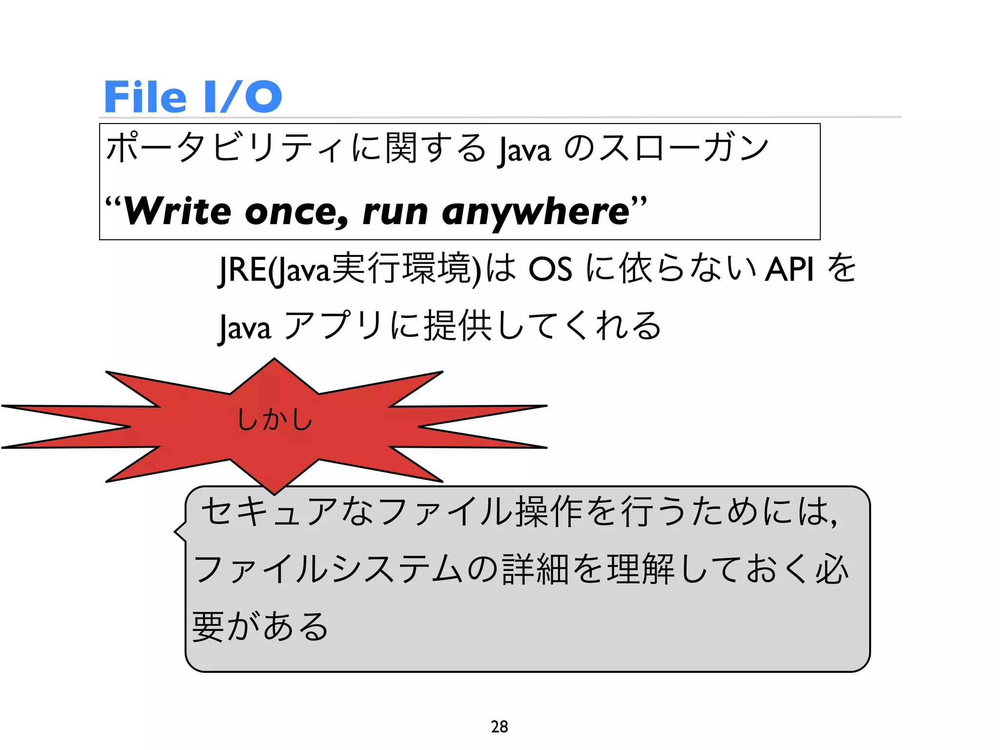 File I/O
ポータビリティに関する Java のスローガン
“Write once, run anywhere”
     JRE(Java実行環境)は OS に依らない API を
     Java アプリに提供してくれる

      しかし


    セキュアなファイル操作を行うためには,
    ファイルシステムの詳細を理解しておく必
    要がある

                  28
 