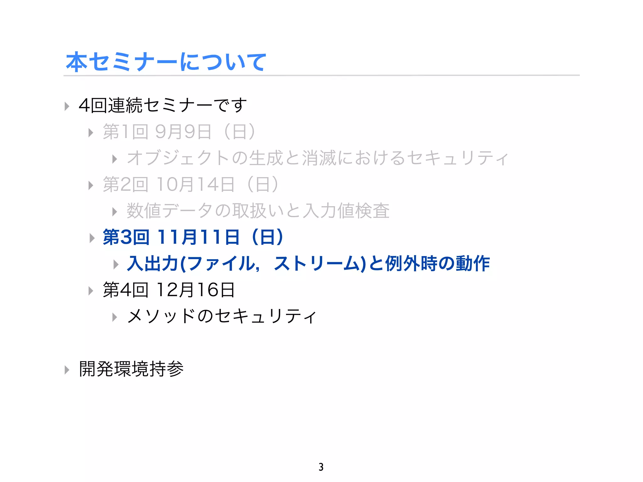 本セミナーについて
‣ 4回連続セミナーです
   ‣ 第1回 9月9日（日）
     ‣ オブジェクトの生成と消滅におけるセキュリティ
   ‣ 第2回 10月14日（日）
     ‣ 数値データの取扱いと入力値検査
   ‣ 第3回 11月11日（日）
     ‣ 入出力(ファイル，ストリーム)と例外時の動作
   ‣ 第4回 12月16日
     ‣ メソッドのセキュリティ

‣ 開発環境持参




                3
 