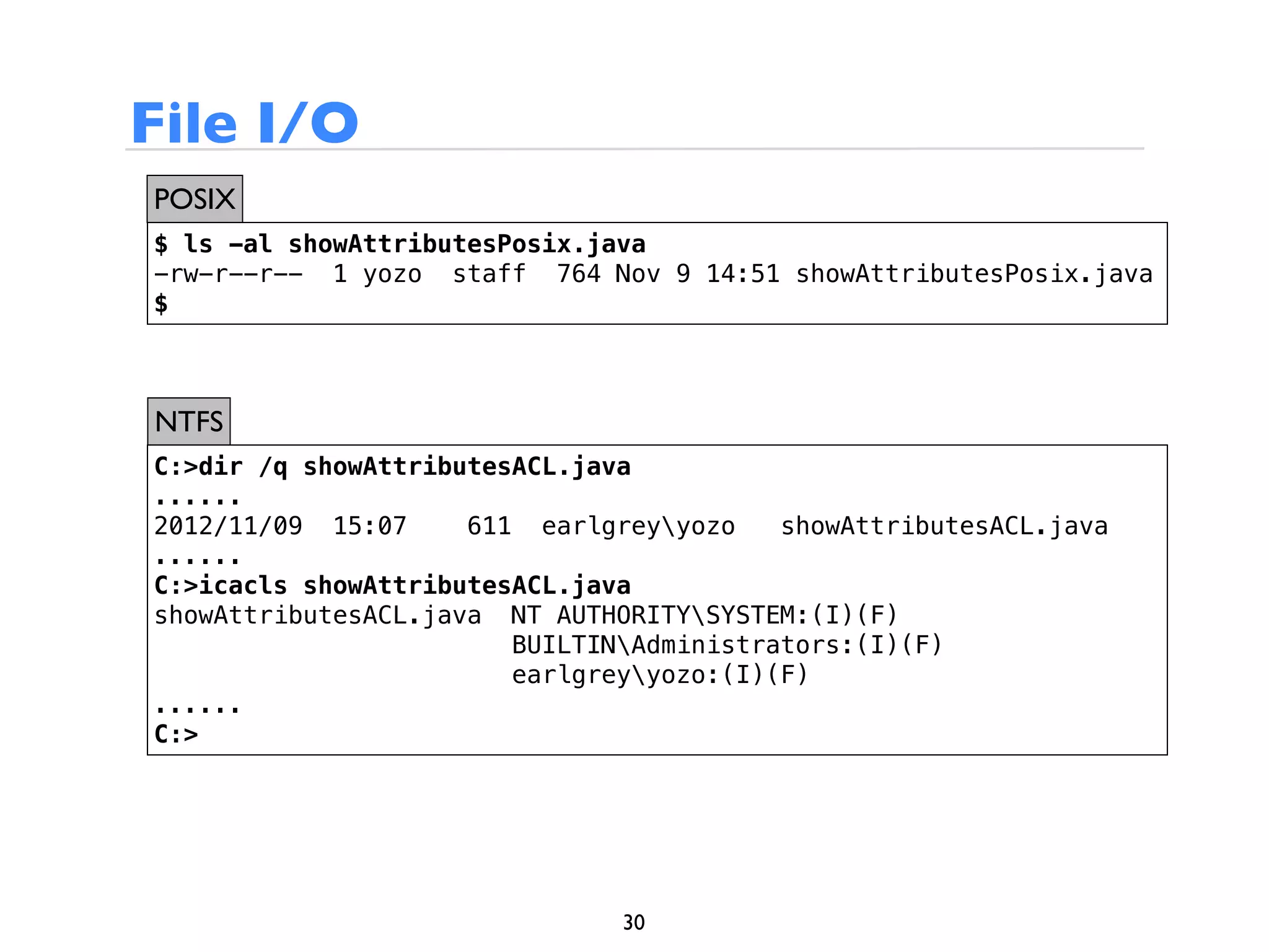 File I/O
POSIX
$ ls -al showAttributesPosix.java
-rw-r--r-- 1 yozo staff 764 Nov 9 14:51 showAttributesPosix.java
$



NTFS
C:>dir /q showAttributesACL.java
......
2012/11/09 15:07     611 earlgreyyozo    showAttributesACL.java
......
C:>icacls showAttributesACL.java
showAttributesACL.java NT AUTHORITYSYSTEM:(I)(F)
                        BUILTINAdministrators:(I)(F)
                        earlgreyyozo:(I)(F)
......
C:>




                               30
 