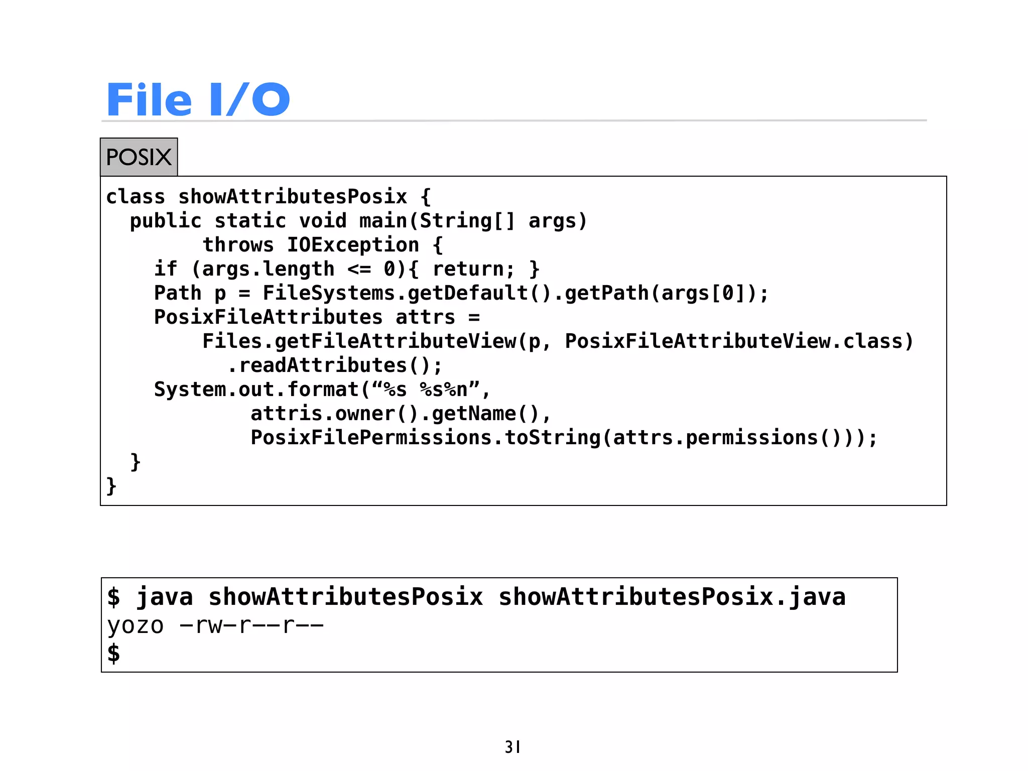 File I/O
POSIX
class showAttributesPosix {
  public static void main(String[] args)
        throws IOException {
    if (args.length <= 0){ return; }
    Path p = FileSystems.getDefault().getPath(args[0]);
    PosixFileAttributes attrs =
        Files.getFileAttributeView(p, PosixFileAttributeView.class)
          .readAttributes();
    System.out.format(“%s %s%n”,
            attris.owner().getName(),
            PosixFilePermissions.toString(attrs.permissions()));
  }
}




$ java showAttributesPosix showAttributesPosix.java
yozo -rw-r--r--
$


                                 31
 