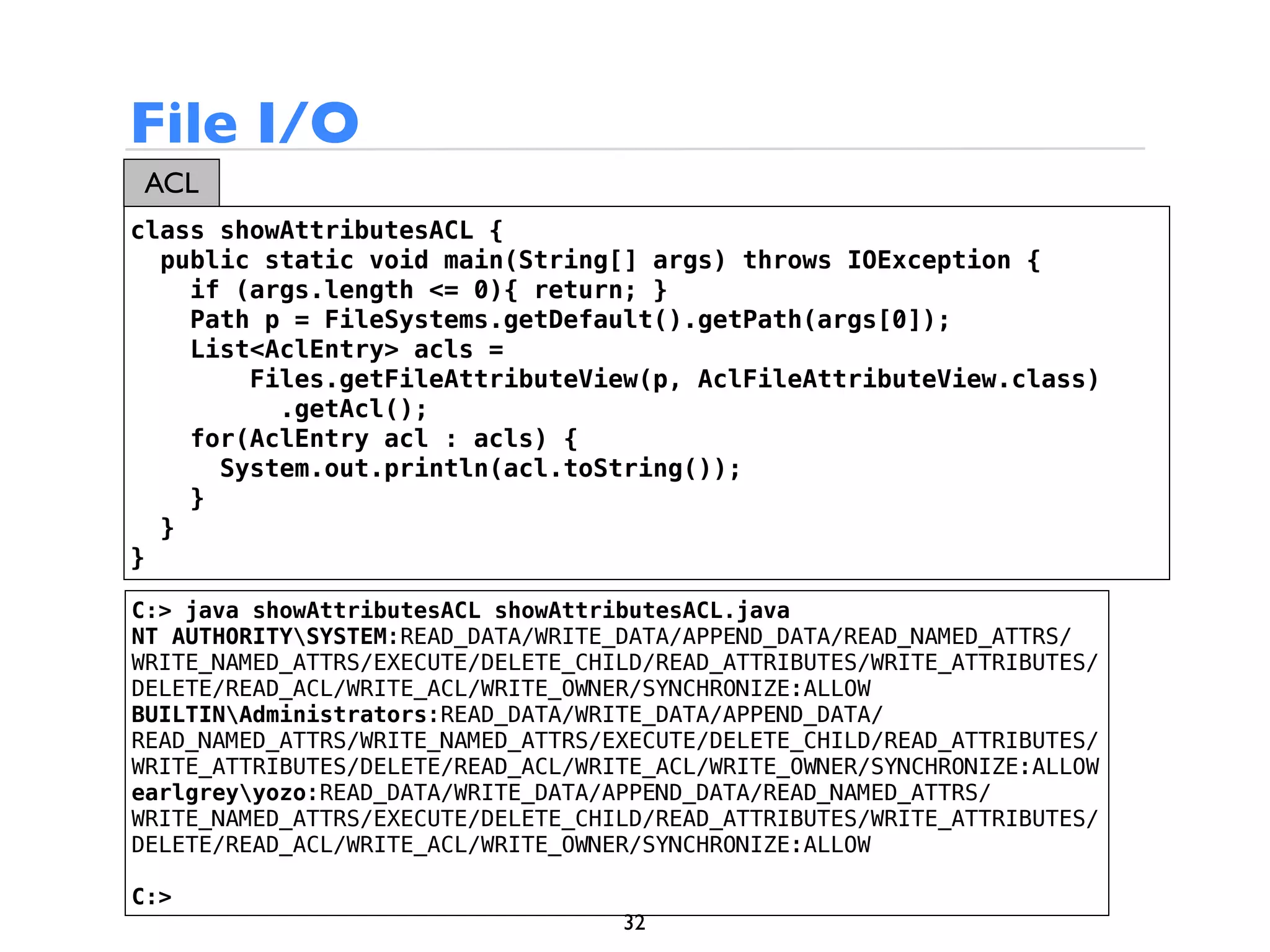 File I/O
ACL
class showAttributesACL {
  public static void main(String[] args) throws IOException {
    if (args.length <= 0){ return; }
    Path p = FileSystems.getDefault().getPath(args[0]);
    List<AclEntry> acls =
        Files.getFileAttributeView(p, AclFileAttributeView.class)
          .getAcl();
    for(AclEntry acl : acls) {
      System.out.println(acl.toString());
    }
  }
}

C:> java showAttributesACL showAttributesACL.java
NT AUTHORITYSYSTEM:READ_DATA/WRITE_DATA/APPEND_DATA/READ_NAMED_ATTRS/
WRITE_NAMED_ATTRS/EXECUTE/DELETE_CHILD/READ_ATTRIBUTES/WRITE_ATTRIBUTES/
DELETE/READ_ACL/WRITE_ACL/WRITE_OWNER/SYNCHRONIZE:ALLOW
BUILTINAdministrators:READ_DATA/WRITE_DATA/APPEND_DATA/
READ_NAMED_ATTRS/WRITE_NAMED_ATTRS/EXECUTE/DELETE_CHILD/READ_ATTRIBUTES/
WRITE_ATTRIBUTES/DELETE/READ_ACL/WRITE_ACL/WRITE_OWNER/SYNCHRONIZE:ALLOW
earlgreyyozo:READ_DATA/WRITE_DATA/APPEND_DATA/READ_NAMED_ATTRS/
WRITE_NAMED_ATTRS/EXECUTE/DELETE_CHILD/READ_ATTRIBUTES/WRITE_ATTRIBUTES/
DELETE/READ_ACL/WRITE_ACL/WRITE_OWNER/SYNCHRONIZE:ALLOW

C:>
                                    32
 
