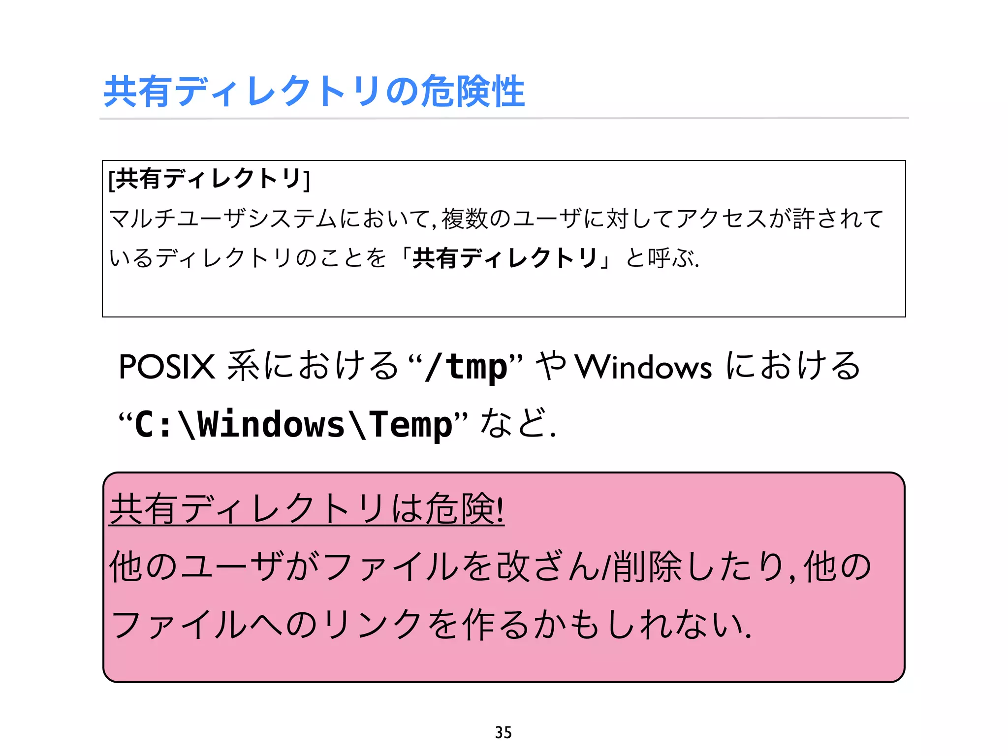 共有ディレクトリの危険性

[共有ディレクトリ]
マルチユーザシステムにおいて, 複数のユーザに対してアクセスが許されて
いるディレクトリのことを「共有ディレクトリ」と呼ぶ.



POSIX 系における “/tmp” や Windows における
“C:WindowsTemp” など.

共有ディレクトリは危険!
他のユーザがファイルを改ざん/削除したり, 他の
ファイルへのリンクを作るかもしれない.

                  35
 