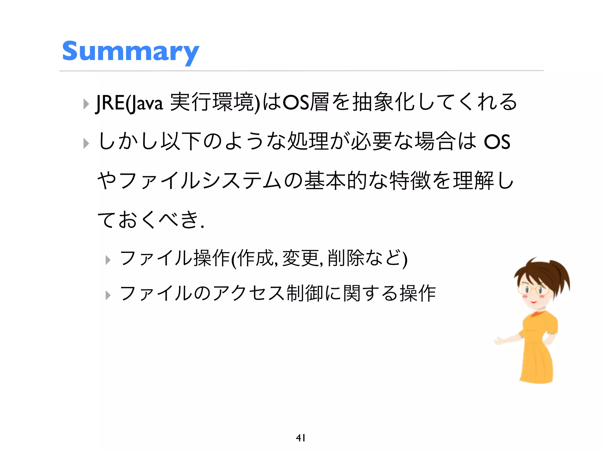 Summary
 ‣ JRE(Java 実行環境)はOS層を抽象化してくれる
 ‣ しかし以下のような処理が必要な場合は OS
 やファイルシステムの基本的な特徴を理解し
 ておくべき.
  ‣ ファイル操作(作成, 変更, 削除など)
  ‣ ファイルのアクセス制御に関する操作




               41
 