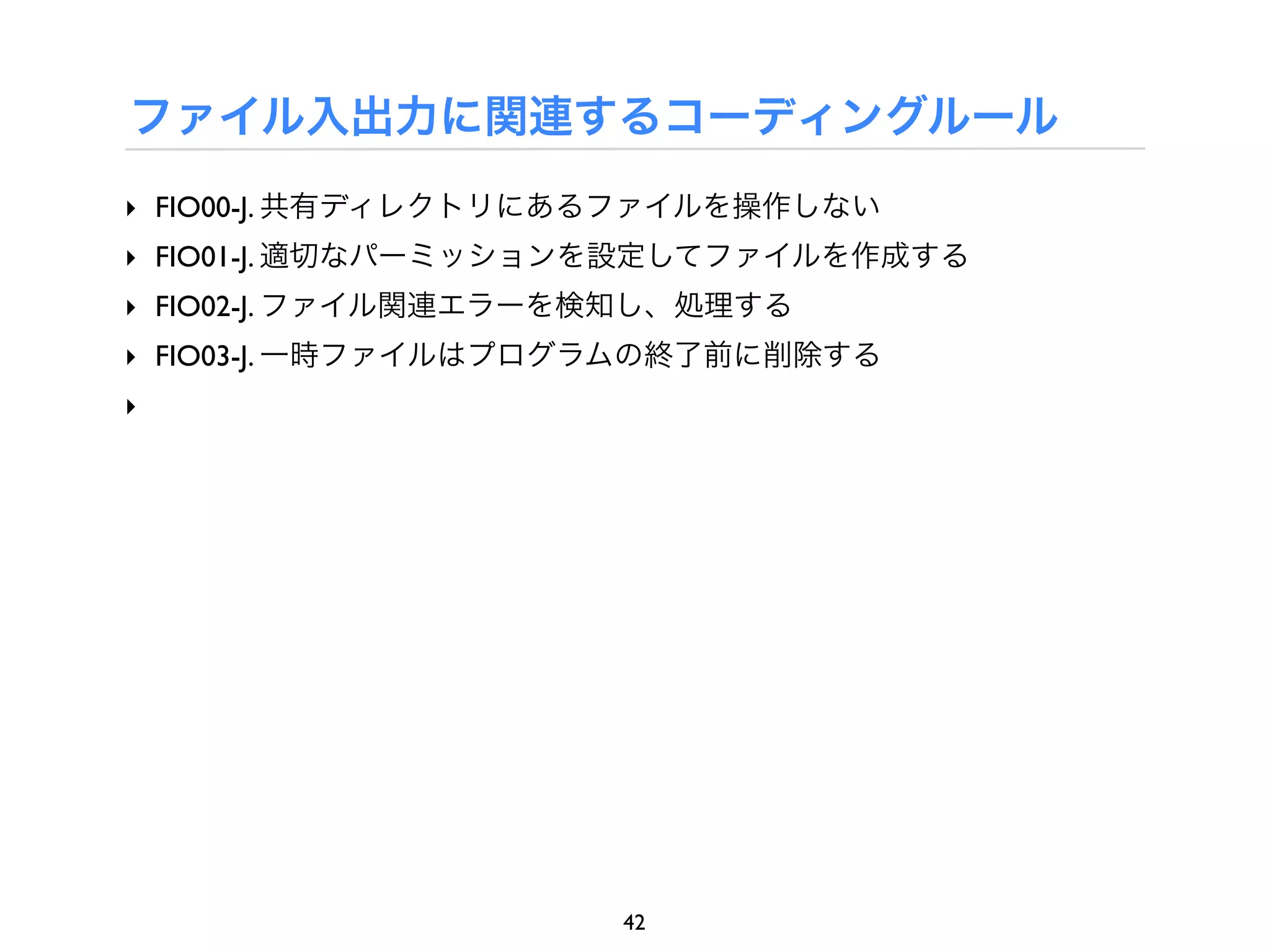 ファイル入出力に関連するコーディングルール
‣ FIO00-J. 共有ディレクトリにあるファイルを操作しない
‣ FIO01-J. 適切なパーミッションを設定してファイルを作成する
‣ FIO02-J. ファイル関連エラーを検知し、処理する
‣ FIO03-J. 一時ファイルはプログラムの終了前に削除する
‣




                     42
 