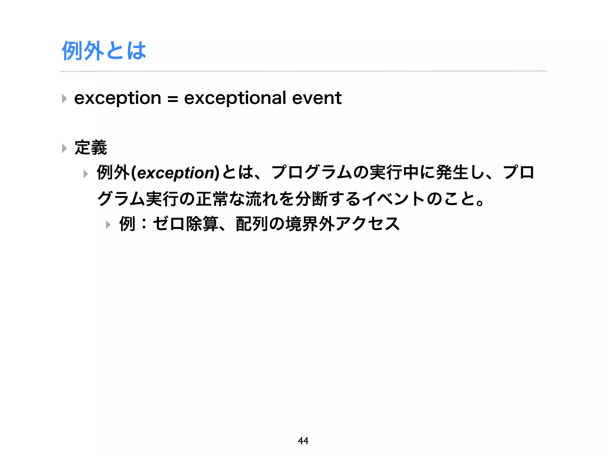 例外とは

‣ exception = exceptional event


‣ 定義
  ‣ 例外(exception)とは、プログラムの実行中に発生し、プロ
    グラム実行の正常な流れを分断するイベントのこと。
    ‣ 例：ゼロ除算、配列の境界外アクセス




                          44
 