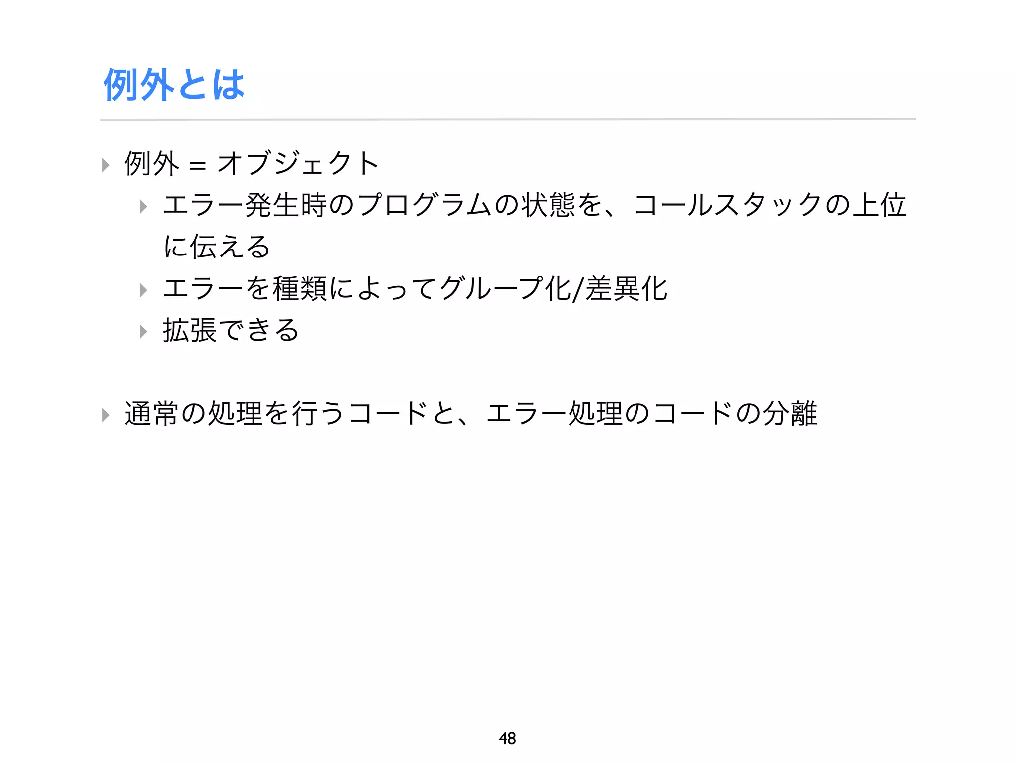 例外とは

‣ 例外 = オブジェクト
  ‣ エラー発生時のプログラムの状態を、コールスタックの上位
    に伝える
  ‣ エラーを種類によってグループ化/差異化
  ‣ 拡張できる

‣ 通常の処理を行うコードと、エラー処理のコードの分離




               48
 