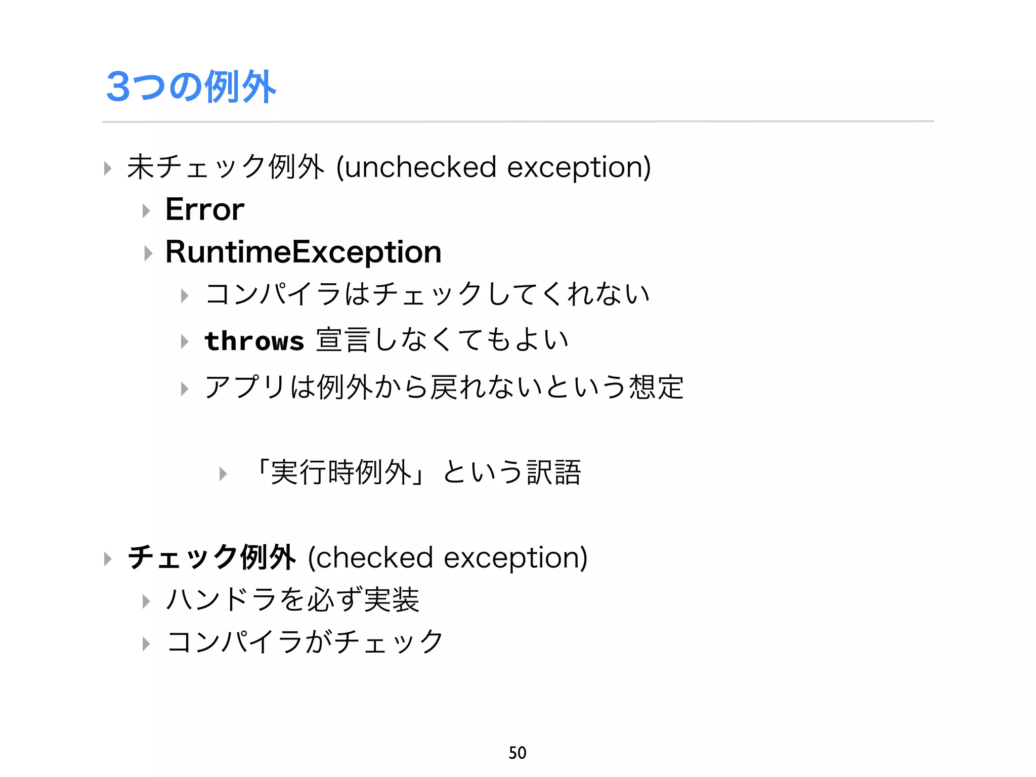 3つの例外

‣ 未チェック例外 (unchecked exception)
  ‣ Error
  ‣ RuntimeException
     ‣ コンパイラはチェックしてくれない
    ‣ throws 宣言しなくてもよい
    ‣ アプリは例外から戻れないという想定

      ‣ 「実行時例外」という訳語

‣ チェック例外 (checked exception)
  ‣ ハンドラを必ず実装
  ‣ コンパイラがチェック


                       50
 